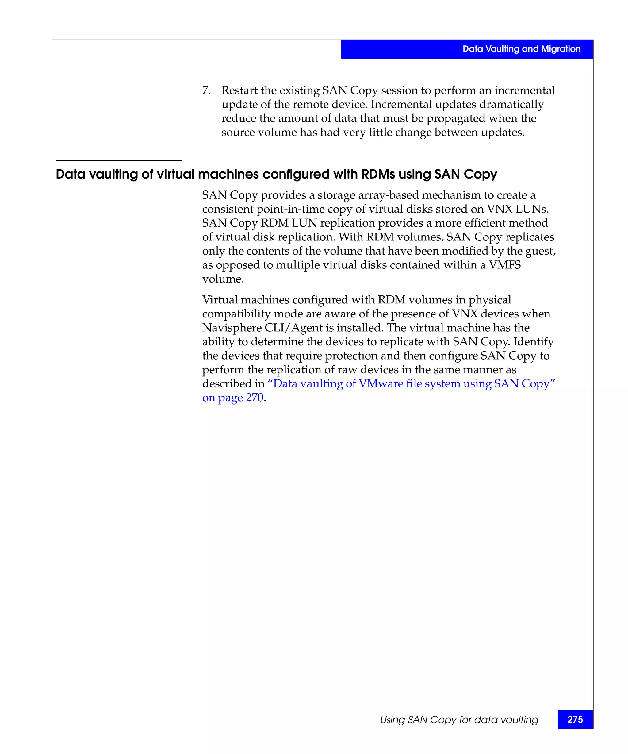 Data Vaulting and Migration



                      7. Restart the existing SAN Copy session to perform an incremental
                         update of the remote device. Incremental updates dramatically
                         reduce the amount of data that must be propagated when the
                         source volume has had very little change between updates.


Data vaulting of virtual machines configured with RDMs using SAN Copy
                      SAN Copy provides a storage array-based mechanism to create a
                      consistent point-in-time copy of virtual disks stored on VNX LUNs.
                      SAN Copy RDM LUN replication provides a more efficient method
                      of virtual disk replication. With RDM volumes, SAN Copy replicates
                      only the contents of the volume that have been modified by the guest,
                      as opposed to multiple virtual disks contained within a VMFS
                      volume.
                      Virtual machines configured with RDM volumes in physical
                      compatibility mode are aware of the presence of VNX devices when
                      Navisphere CLI/Agent is installed. The virtual machine has the
                      ability to determine the devices to replicate with SAN Copy. Identify
                      the devices that require protection and then configure SAN Copy to
                      perform the replication of raw devices in the same manner as
                      described in “Data vaulting of VMware file system using SAN Copy”
                      on page 270.




                                                        Using SAN Copy for data vaulting       275
 