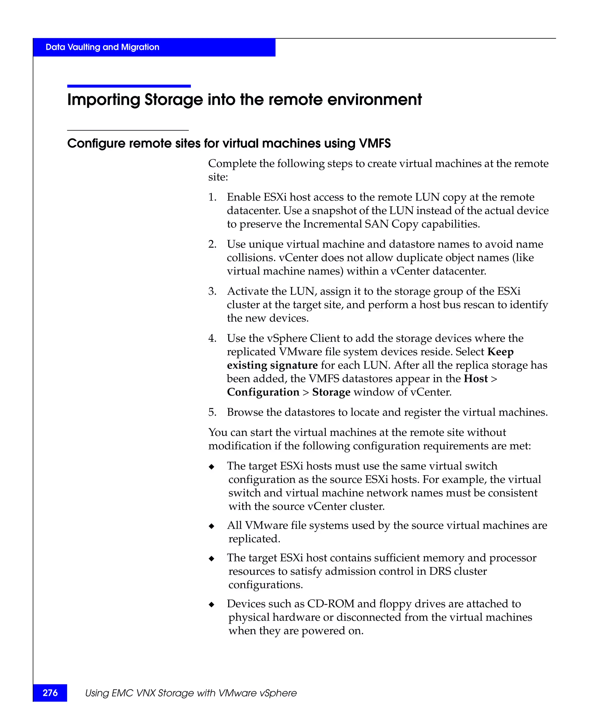 Data Vaulting and Migration




      Importing Storage into the remote environment

      Configure remote sites for virtual machines using VMFS
                                Complete the following steps to create virtual machines at the remote
                                site:
                                1. Enable ESXi host access to the remote LUN copy at the remote
                                   datacenter. Use a snapshot of the LUN instead of the actual device
                                   to preserve the Incremental SAN Copy capabilities.
                                2. Use unique virtual machine and datastore names to avoid name
                                   collisions. vCenter does not allow duplicate object names (like
                                   virtual machine names) within a vCenter datacenter.
                                3. Activate the LUN, assign it to the storage group of the ESXi
                                   cluster at the target site, and perform a host bus rescan to identify
                                   the new devices.
                                4. Use the vSphere Client to add the storage devices where the
                                   replicated VMware file system devices reside. Select Keep
                                   existing signature for each LUN. After all the replica storage has
                                   been added, the VMFS datastores appear in the Host >
                                   Configuration > Storage window of vCenter.
                                5. Browse the datastores to locate and register the virtual machines.
                                You can start the virtual machines at the remote site without
                                modification if the following configuration requirements are met:
                                ◆   The target ESXi hosts must use the same virtual switch
                                    configuration as the source ESXi hosts. For example, the virtual
                                    switch and virtual machine network names must be consistent
                                    with the source vCenter cluster.
                                ◆   All VMware file systems used by the source virtual machines are
                                    replicated.
                                ◆   The target ESXi host contains sufficient memory and processor
                                    resources to satisfy admission control in DRS cluster
                                    configurations.
                                ◆   Devices such as CD-ROM and floppy drives are attached to
                                    physical hardware or disconnected from the virtual machines
                                    when they are powered on.




276      Using EMC VNX Storage with VMware vSphere
 