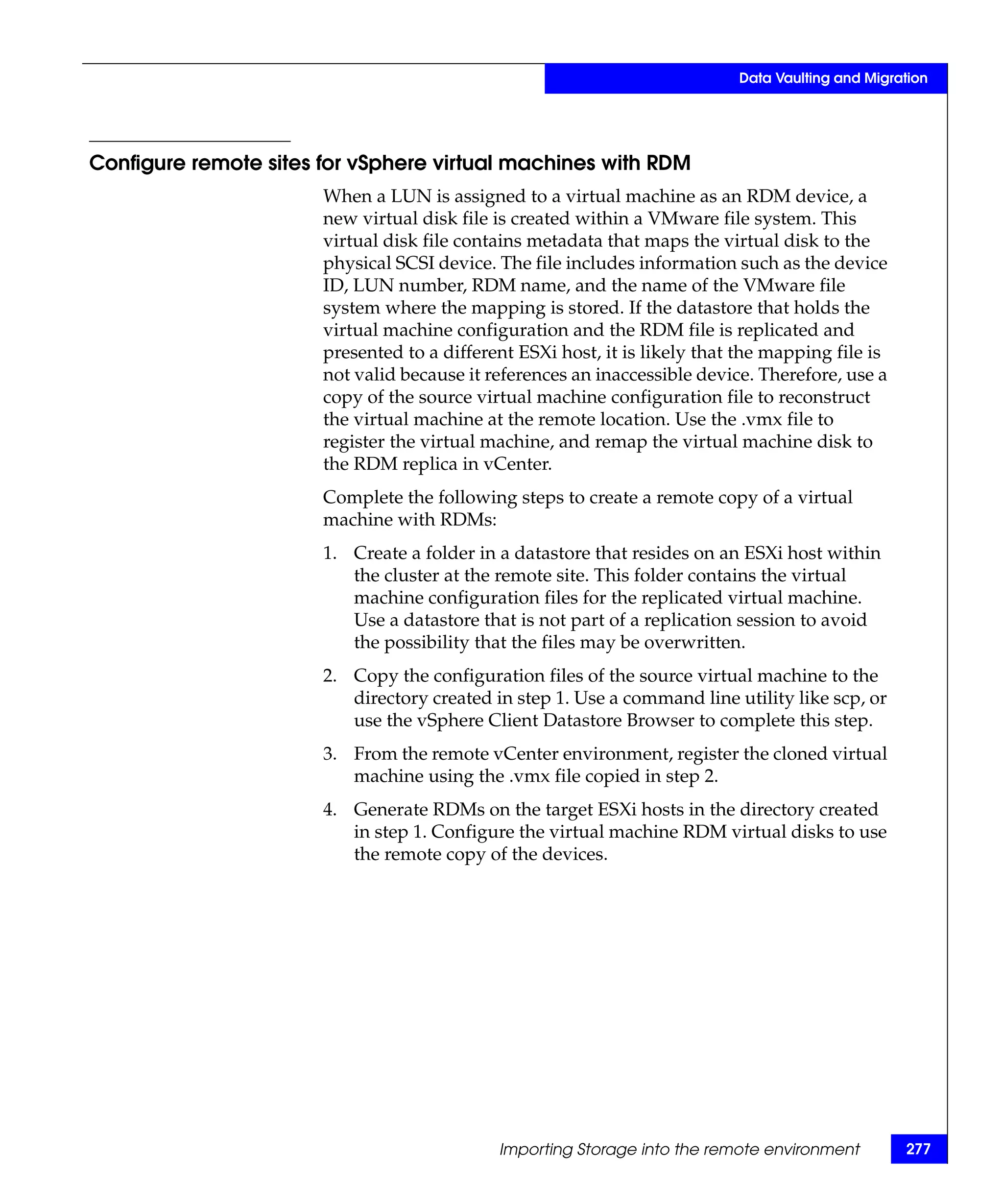 Data Vaulting and Migration




Configure remote sites for vSphere virtual machines with RDM
                       When a LUN is assigned to a virtual machine as an RDM device, a
                       new virtual disk file is created within a VMware file system. This
                       virtual disk file contains metadata that maps the virtual disk to the
                       physical SCSI device. The file includes information such as the device
                       ID, LUN number, RDM name, and the name of the VMware file
                       system where the mapping is stored. If the datastore that holds the
                       virtual machine configuration and the RDM file is replicated and
                       presented to a different ESXi host, it is likely that the mapping file is
                       not valid because it references an inaccessible device. Therefore, use a
                       copy of the source virtual machine configuration file to reconstruct
                       the virtual machine at the remote location. Use the .vmx file to
                       register the virtual machine, and remap the virtual machine disk to
                       the RDM replica in vCenter.
                       Complete the following steps to create a remote copy of a virtual
                       machine with RDMs:
                       1. Create a folder in a datastore that resides on an ESXi host within
                          the cluster at the remote site. This folder contains the virtual
                          machine configuration files for the replicated virtual machine.
                          Use a datastore that is not part of a replication session to avoid
                          the possibility that the files may be overwritten.
                       2. Copy the configuration files of the source virtual machine to the
                          directory created in step 1. Use a command line utility like scp, or
                          use the vSphere Client Datastore Browser to complete this step.
                       3. From the remote vCenter environment, register the cloned virtual
                          machine using the .vmx file copied in step 2.
                       4. Generate RDMs on the target ESXi hosts in the directory created
                          in step 1. Configure the virtual machine RDM virtual disks to use
                          the remote copy of the devices.




                                             Importing Storage into the remote environment         277
 