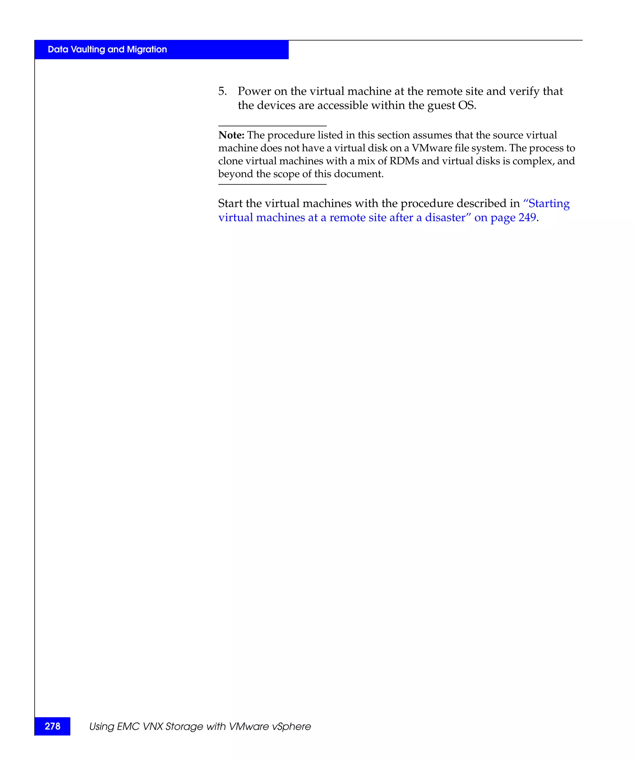 Data Vaulting and Migration



                                5. Power on the virtual machine at the remote site and verify that
                                   the devices are accessible within the guest OS.

                                Note: The procedure listed in this section assumes that the source virtual
                                machine does not have a virtual disk on a VMware file system. The process to
                                clone virtual machines with a mix of RDMs and virtual disks is complex, and
                                beyond the scope of this document.

                                Start the virtual machines with the procedure described in “Starting
                                virtual machines at a remote site after a disaster” on page 249.




278      Using EMC VNX Storage with VMware vSphere
 