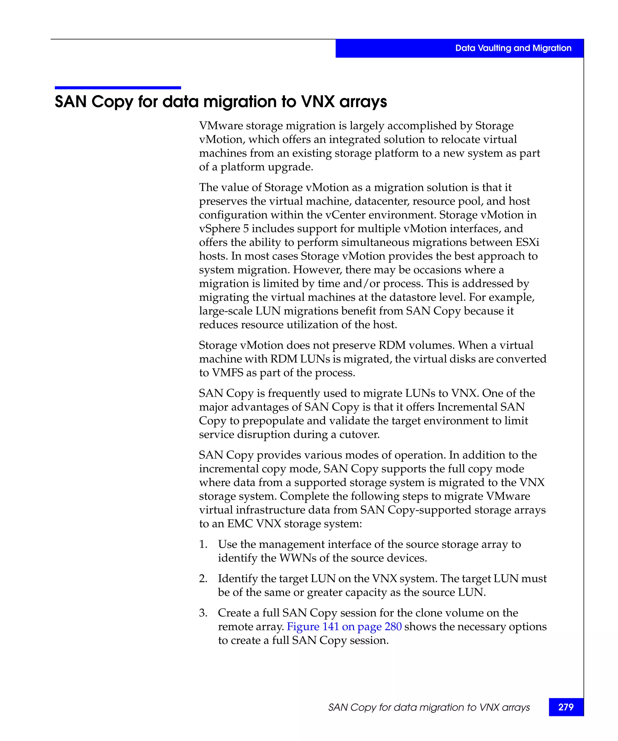 Data Vaulting and Migration




SAN Copy for data migration to VNX arrays
                 VMware storage migration is largely accomplished by Storage
                 vMotion, which offers an integrated solution to relocate virtual
                 machines from an existing storage platform to a new system as part
                 of a platform upgrade.
                 The value of Storage vMotion as a migration solution is that it
                 preserves the virtual machine, datacenter, resource pool, and host
                 configuration within the vCenter environment. Storage vMotion in
                 vSphere 5 includes support for multiple vMotion interfaces, and
                 offers the ability to perform simultaneous migrations between ESXi
                 hosts. In most cases Storage vMotion provides the best approach to
                 system migration. However, there may be occasions where a
                 migration is limited by time and/or process. This is addressed by
                 migrating the virtual machines at the datastore level. For example,
                 large-scale LUN migrations benefit from SAN Copy because it
                 reduces resource utilization of the host.
                 Storage vMotion does not preserve RDM volumes. When a virtual
                 machine with RDM LUNs is migrated, the virtual disks are converted
                 to VMFS as part of the process.
                 SAN Copy is frequently used to migrate LUNs to VNX. One of the
                 major advantages of SAN Copy is that it offers Incremental SAN
                 Copy to prepopulate and validate the target environment to limit
                 service disruption during a cutover.
                 SAN Copy provides various modes of operation. In addition to the
                 incremental copy mode, SAN Copy supports the full copy mode
                 where data from a supported storage system is migrated to the VNX
                 storage system. Complete the following steps to migrate VMware
                 virtual infrastructure data from SAN Copy-supported storage arrays
                 to an EMC VNX storage system:
                 1. Use the management interface of the source storage array to
                    identify the WWNs of the source devices.
                 2. Identify the target LUN on the VNX system. The target LUN must
                    be of the same or greater capacity as the source LUN.
                 3. Create a full SAN Copy session for the clone volume on the
                    remote array. Figure 141 on page 280 shows the necessary options
                    to create a full SAN Copy session.




                                          SAN Copy for data migration to VNX arrays       279
 