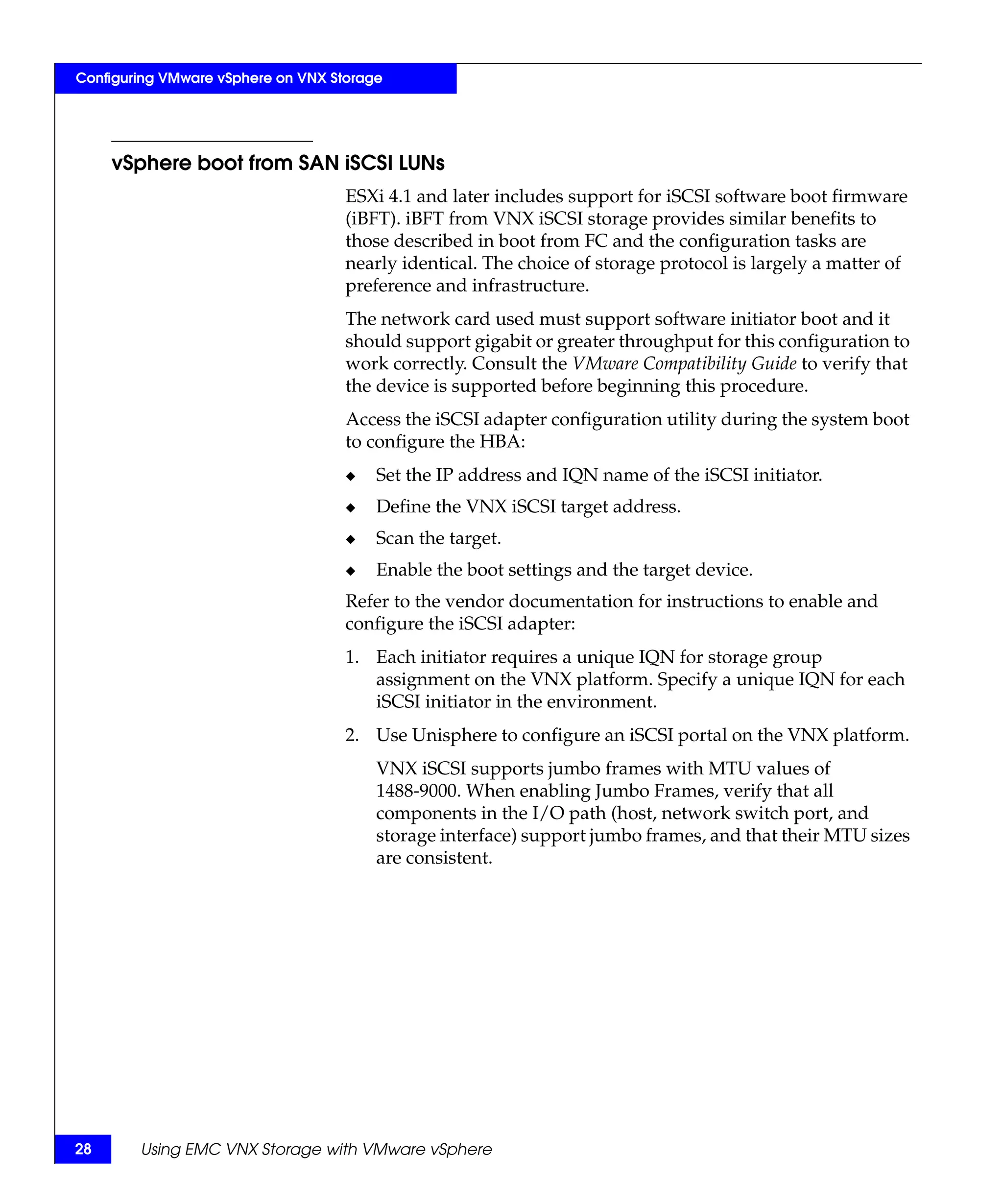 Configuring VMware vSphere on VNX Storage




     vSphere boot from SAN iSCSI LUNs
                                    ESXi 4.1 and later includes support for iSCSI software boot firmware
                                    (iBFT). iBFT from VNX iSCSI storage provides similar benefits to
                                    those described in boot from FC and the configuration tasks are
                                    nearly identical. The choice of storage protocol is largely a matter of
                                    preference and infrastructure.
                                    The network card used must support software initiator boot and it
                                    should support gigabit or greater throughput for this configuration to
                                    work correctly. Consult the VMware Compatibility Guide to verify that
                                    the device is supported before beginning this procedure.
                                    Access the iSCSI adapter configuration utility during the system boot
                                    to configure the HBA:
                                    ◆   Set the IP address and IQN name of the iSCSI initiator.
                                    ◆   Define the VNX iSCSI target address.
                                    ◆   Scan the target.
                                    ◆   Enable the boot settings and the target device.
                                    Refer to the vendor documentation for instructions to enable and
                                    configure the iSCSI adapter:
                                    1. Each initiator requires a unique IQN for storage group
                                       assignment on the VNX platform. Specify a unique IQN for each
                                       iSCSI initiator in the environment.
                                    2. Use Unisphere to configure an iSCSI portal on the VNX platform.
                                        VNX iSCSI supports jumbo frames with MTU values of
                                        1488-9000. When enabling Jumbo Frames, verify that all
                                        components in the I/O path (host, network switch port, and
                                        storage interface) support jumbo frames, and that their MTU sizes
                                        are consistent.




28      Using EMC VNX Storage with VMware vSphere
 