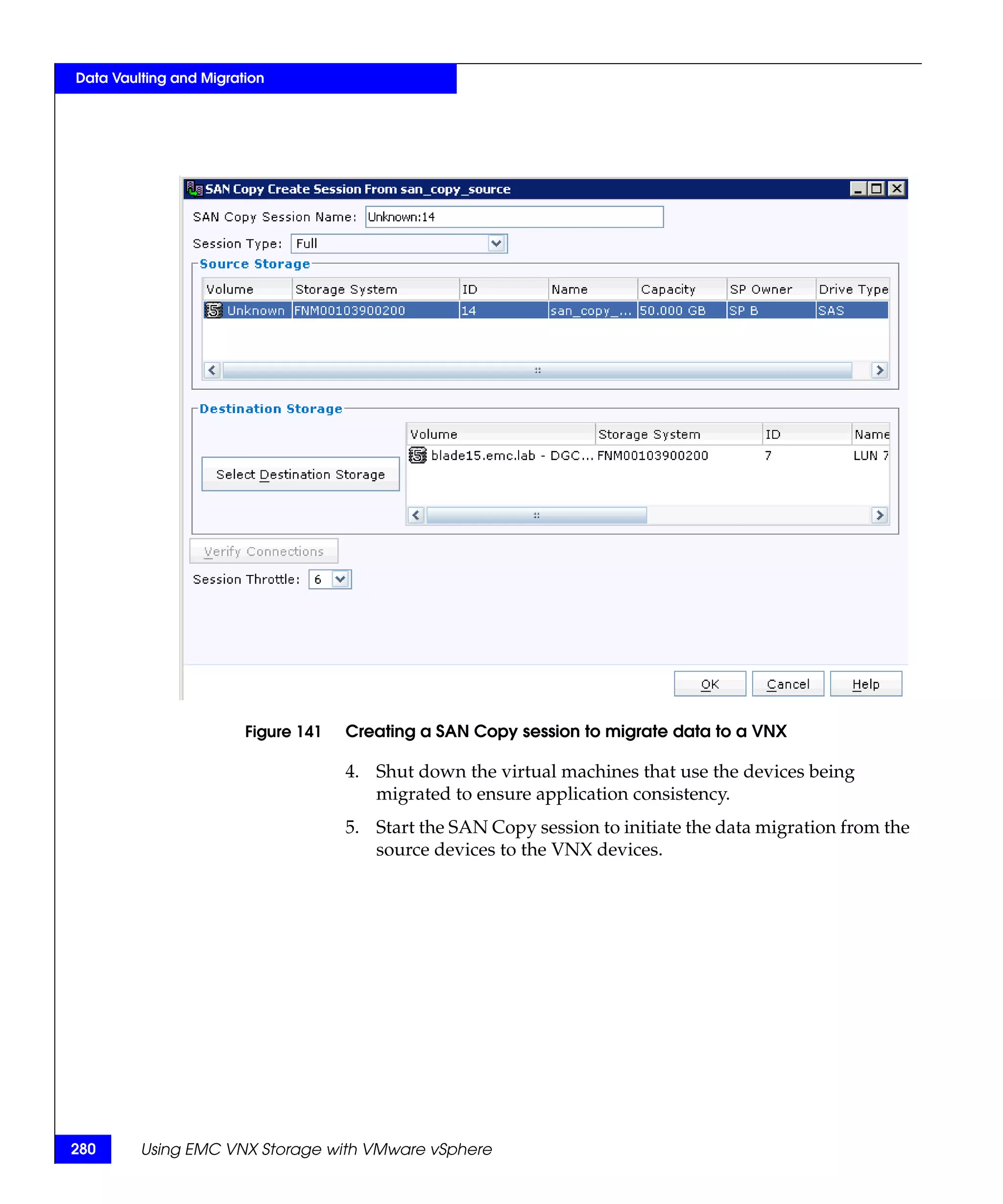 Data Vaulting and Migration




                        Figure 141   Creating a SAN Copy session to migrate data to a VNX

                                     4. Shut down the virtual machines that use the devices being
                                        migrated to ensure application consistency.
                                     5. Start the SAN Copy session to initiate the data migration from the
                                        source devices to the VNX devices.




280      Using EMC VNX Storage with VMware vSphere
 