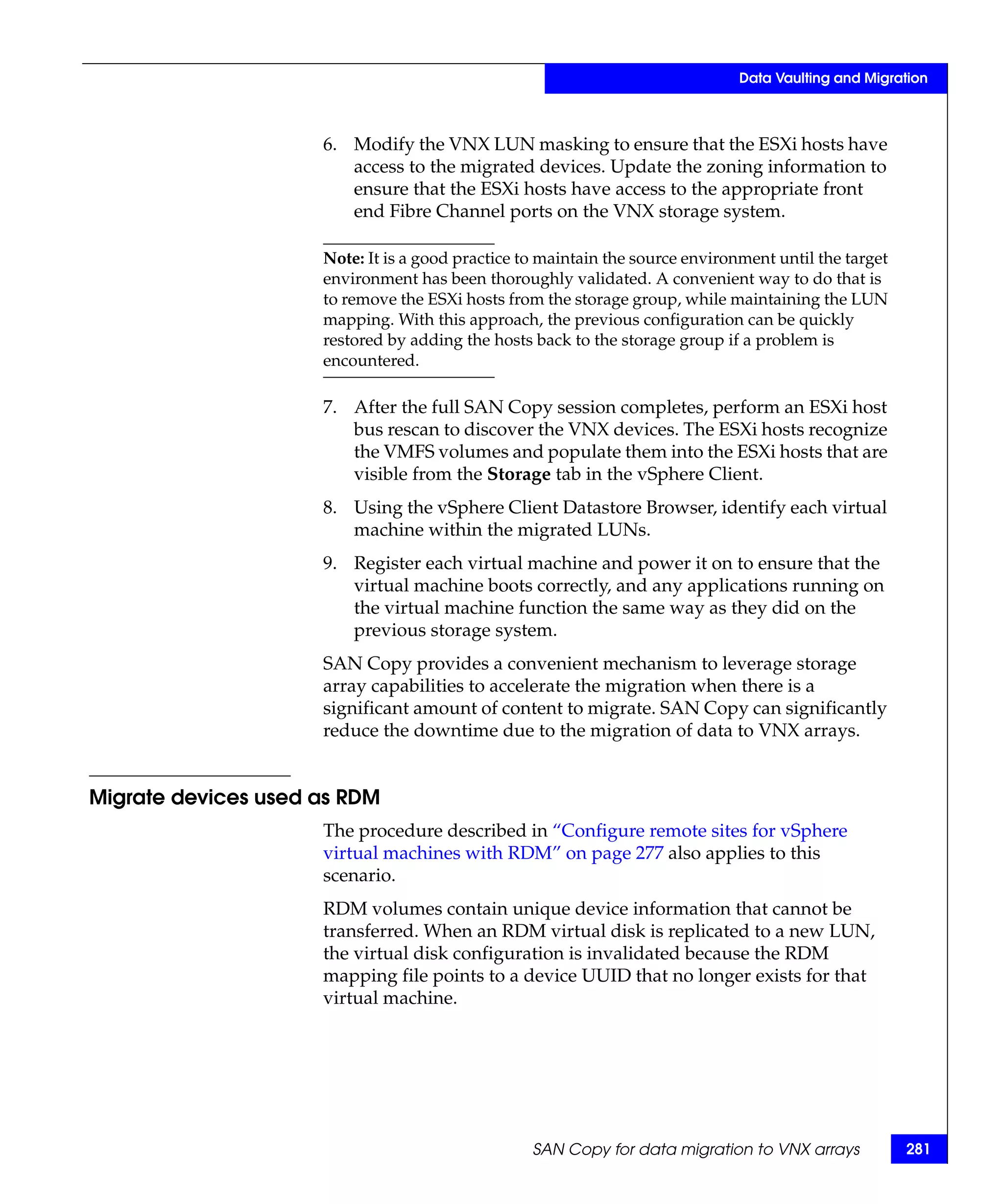 Data Vaulting and Migration



                     6. Modify the VNX LUN masking to ensure that the ESXi hosts have
                        access to the migrated devices. Update the zoning information to
                        ensure that the ESXi hosts have access to the appropriate front
                        end Fibre Channel ports on the VNX storage system.

                     Note: It is a good practice to maintain the source environment until the target
                     environment has been thoroughly validated. A convenient way to do that is
                     to remove the ESXi hosts from the storage group, while maintaining the LUN
                     mapping. With this approach, the previous configuration can be quickly
                     restored by adding the hosts back to the storage group if a problem is
                     encountered.

                     7. After the full SAN Copy session completes, perform an ESXi host
                        bus rescan to discover the VNX devices. The ESXi hosts recognize
                        the VMFS volumes and populate them into the ESXi hosts that are
                        visible from the Storage tab in the vSphere Client.
                     8. Using the vSphere Client Datastore Browser, identify each virtual
                        machine within the migrated LUNs.
                     9. Register each virtual machine and power it on to ensure that the
                        virtual machine boots correctly, and any applications running on
                        the virtual machine function the same way as they did on the
                        previous storage system.
                     SAN Copy provides a convenient mechanism to leverage storage
                     array capabilities to accelerate the migration when there is a
                     significant amount of content to migrate. SAN Copy can significantly
                     reduce the downtime due to the migration of data to VNX arrays.


Migrate devices used as RDM
                     The procedure described in “Configure remote sites for vSphere
                     virtual machines with RDM” on page 277 also applies to this
                     scenario.
                     RDM volumes contain unique device information that cannot be
                     transferred. When an RDM virtual disk is replicated to a new LUN,
                     the virtual disk configuration is invalidated because the RDM
                     mapping file points to a device UUID that no longer exists for that
                     virtual machine.




                                                  SAN Copy for data migration to VNX arrays            281
 