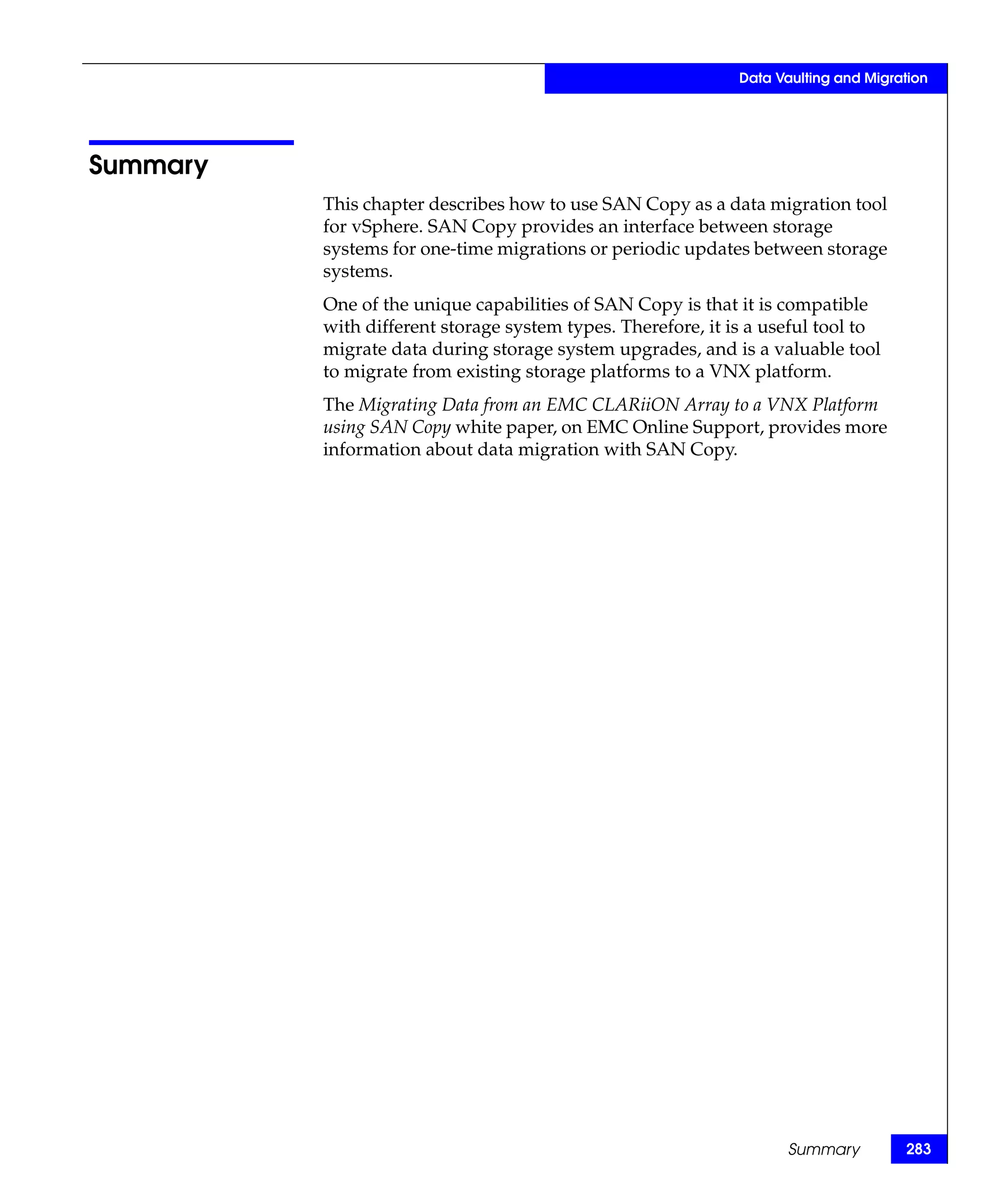 Data Vaulting and Migration




Summary
          This chapter describes how to use SAN Copy as a data migration tool
          for vSphere. SAN Copy provides an interface between storage
          systems for one-time migrations or periodic updates between storage
          systems.
          One of the unique capabilities of SAN Copy is that it is compatible
          with different storage system types. Therefore, it is a useful tool to
          migrate data during storage system upgrades, and is a valuable tool
          to migrate from existing storage platforms to a VNX platform.
          The Migrating Data from an EMC CLARiiON Array to a VNX Platform
          using SAN Copy white paper, on EMC Online Support, provides more
          information about data migration with SAN Copy.




                                                                    Summary          283
 