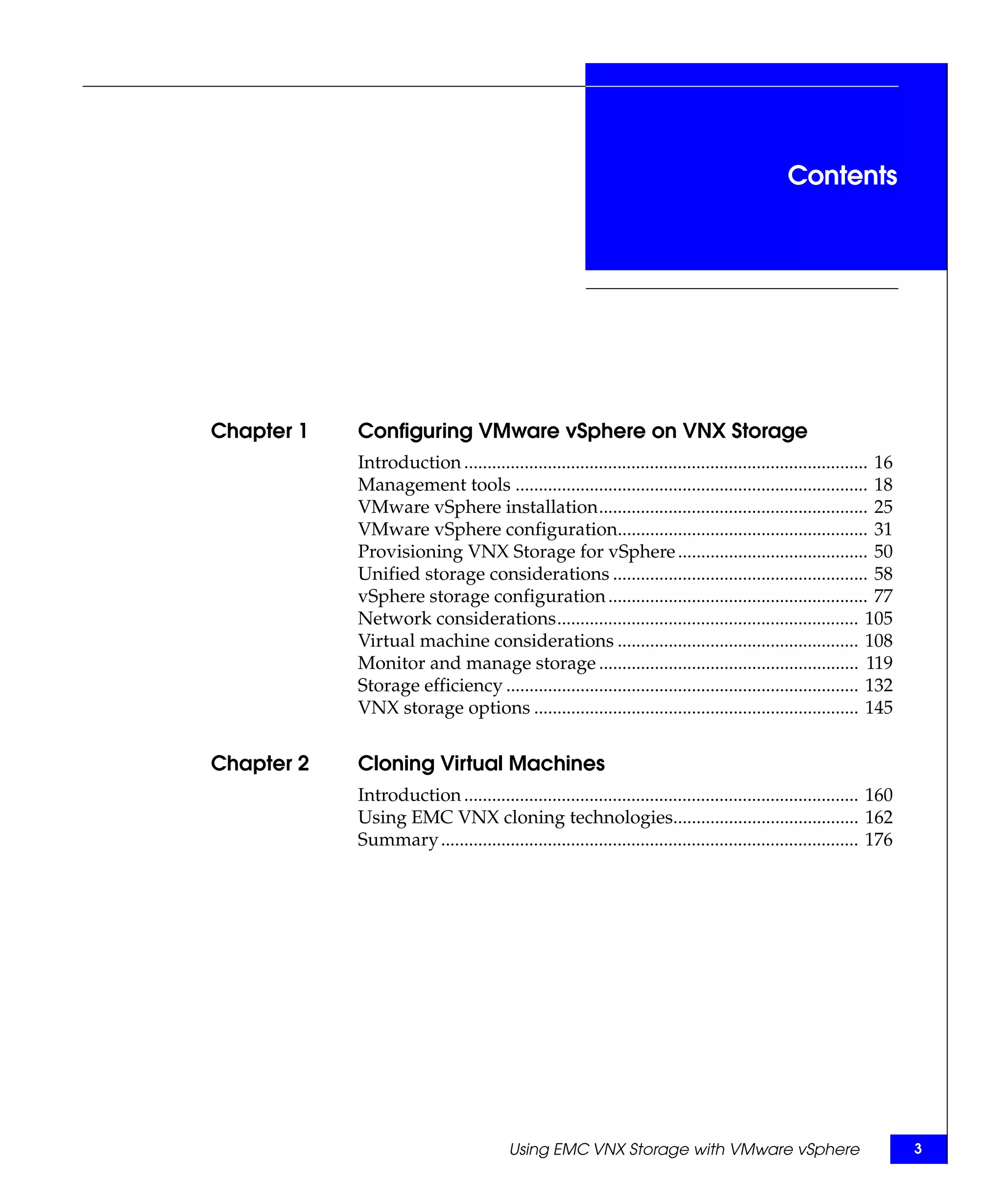 Contents




Chapter 1   Configuring VMware vSphere on VNX Storage
            Introduction ....................................................................................... 16
            Management tools ............................................................................ 18
            VMware vSphere installation.......................................................... 25
            VMware vSphere configuration...................................................... 31
            Provisioning VNX Storage for vSphere ......................................... 50
            Unified storage considerations ....................................................... 58
            vSphere storage configuration ........................................................ 77
            Network considerations................................................................. 105
            Virtual machine considerations .................................................... 108
            Monitor and manage storage ........................................................ 119
            Storage efficiency ............................................................................ 132
            VNX storage options ...................................................................... 145


Chapter 2   Cloning Virtual Machines
            Introduction ..................................................................................... 160
            Using EMC VNX cloning technologies........................................ 162
            Summary .......................................................................................... 176




                                         Using EMC VNX Storage with VMware vSphere                                    3
 