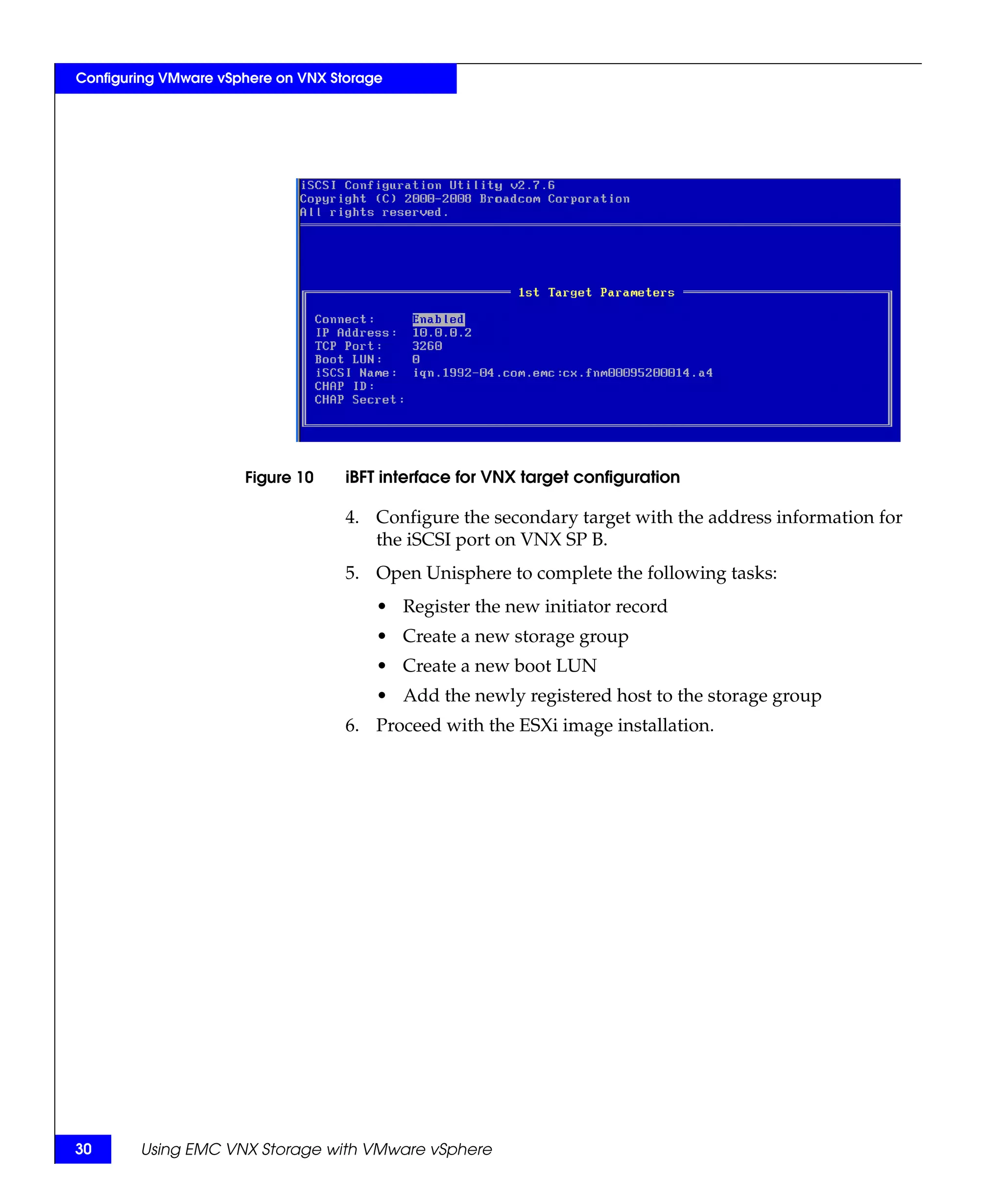 Configuring VMware vSphere on VNX Storage




                      Figure 10     iBFT interface for VNX target configuration

                                    4. Configure the secondary target with the address information for
                                       the iSCSI port on VNX SP B.
                                    5. Open Unisphere to complete the following tasks:
                                        • Register the new initiator record
                                        • Create a new storage group
                                        • Create a new boot LUN
                                        • Add the newly registered host to the storage group
                                    6. Proceed with the ESXi image installation.




30      Using EMC VNX Storage with VMware vSphere
 