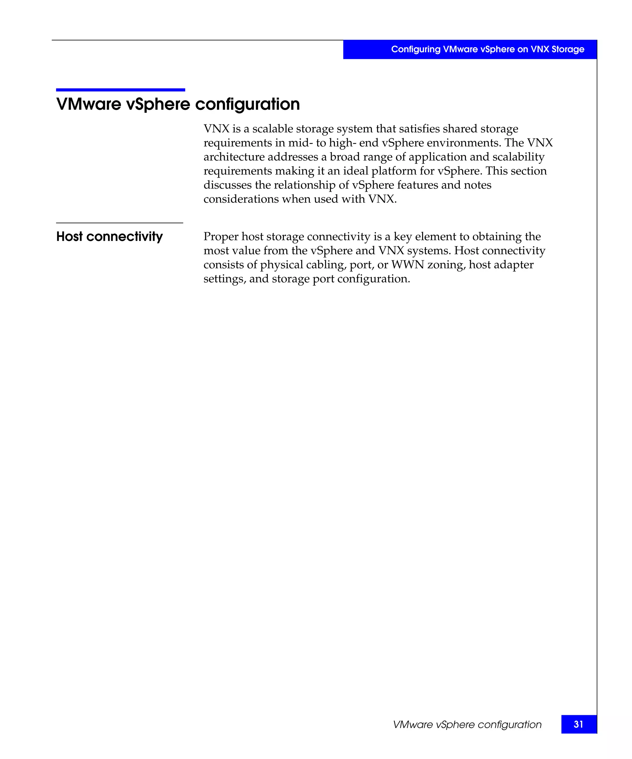 Configuring VMware vSphere on VNX Storage




VMware vSphere configuration
                    VNX is a scalable storage system that satisfies shared storage
                    requirements in mid- to high- end vSphere environments. The VNX
                    architecture addresses a broad range of application and scalability
                    requirements making it an ideal platform for vSphere. This section
                    discusses the relationship of vSphere features and notes
                    considerations when used with VNX.


Host connectivity   Proper host storage connectivity is a key element to obtaining the
                    most value from the vSphere and VNX systems. Host connectivity
                    consists of physical cabling, port, or WWN zoning, host adapter
                    settings, and storage port configuration.




                                                        VMware vSphere configuration          31
 