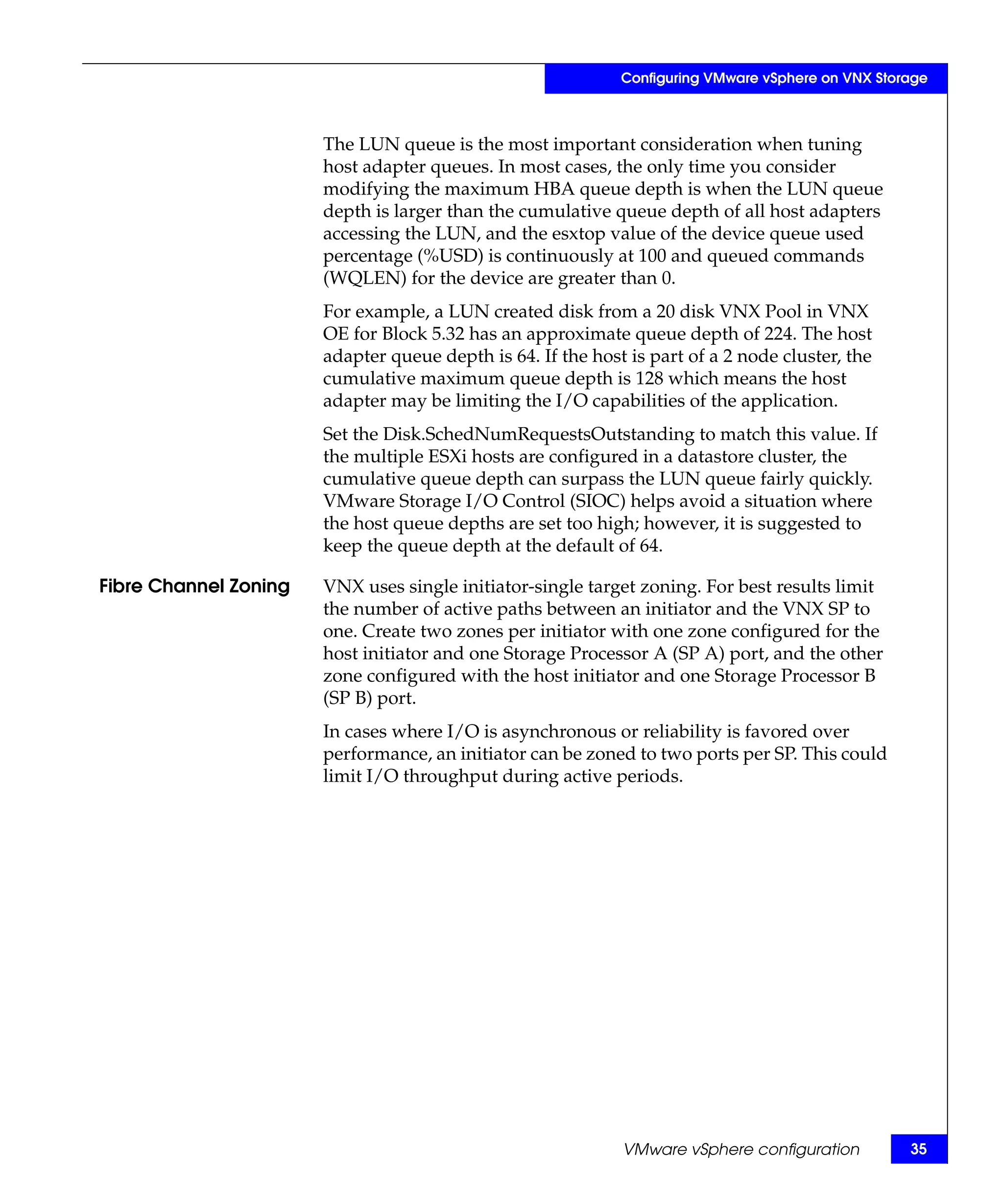 Configuring VMware vSphere on VNX Storage



                       The LUN queue is the most important consideration when tuning
                       host adapter queues. In most cases, the only time you consider
                       modifying the maximum HBA queue depth is when the LUN queue
                       depth is larger than the cumulative queue depth of all host adapters
                       accessing the LUN, and the esxtop value of the device queue used
                       percentage (%USD) is continuously at 100 and queued commands
                       (WQLEN) for the device are greater than 0.
                       For example, a LUN created disk from a 20 disk VNX Pool in VNX
                       OE for Block 5.32 has an approximate queue depth of 224. The host
                       adapter queue depth is 64. If the host is part of a 2 node cluster, the
                       cumulative maximum queue depth is 128 which means the host
                       adapter may be limiting the I/O capabilities of the application.
                       Set the Disk.SchedNumRequestsOutstanding to match this value. If
                       the multiple ESXi hosts are configured in a datastore cluster, the
                       cumulative queue depth can surpass the LUN queue fairly quickly.
                       VMware Storage I/O Control (SIOC) helps avoid a situation where
                       the host queue depths are set too high; however, it is suggested to
                       keep the queue depth at the default of 64.

Fibre Channel Zoning   VNX uses single initiator-single target zoning. For best results limit
                       the number of active paths between an initiator and the VNX SP to
                       one. Create two zones per initiator with one zone configured for the
                       host initiator and one Storage Processor A (SP A) port, and the other
                       zone configured with the host initiator and one Storage Processor B
                       (SP B) port.
                       In cases where I/O is asynchronous or reliability is favored over
                       performance, an initiator can be zoned to two ports per SP. This could
                       limit I/O throughput during active periods.




                                                             VMware vSphere configuration          35
 