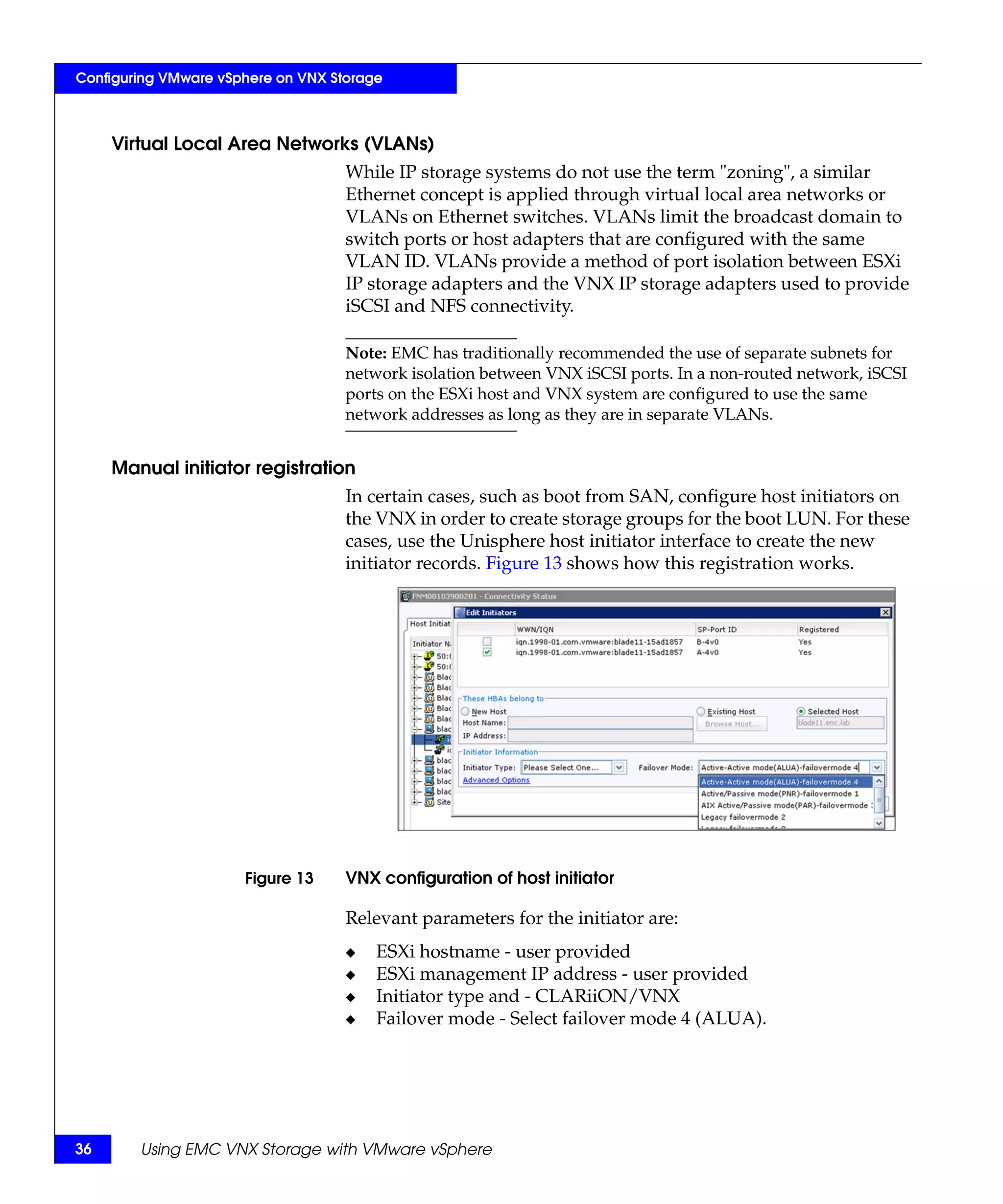 Configuring VMware vSphere on VNX Storage



     Virtual Local Area Networks (VLANs)
                                    While IP storage systems do not use the term "zoning", a similar
                                    Ethernet concept is applied through virtual local area networks or
                                    VLANs on Ethernet switches. VLANs limit the broadcast domain to
                                    switch ports or host adapters that are configured with the same
                                    VLAN ID. VLANs provide a method of port isolation between ESXi
                                    IP storage adapters and the VNX IP storage adapters used to provide
                                    iSCSI and NFS connectivity.

                                    Note: EMC has traditionally recommended the use of separate subnets for
                                    network isolation between VNX iSCSI ports. In a non-routed network, iSCSI
                                    ports on the ESXi host and VNX system are configured to use the same
                                    network addresses as long as they are in separate VLANs.


     Manual initiator registration
                                    In certain cases, such as boot from SAN, configure host initiators on
                                    the VNX in order to create storage groups for the boot LUN. For these
                                    cases, use the Unisphere host initiator interface to create the new
                                    initiator records. Figure 13 shows how this registration works.




                      Figure 13     VNX configuration of host initiator

                                    Relevant parameters for the initiator are:
                                    ◆   ESXi hostname - user provided
                                    ◆   ESXi management IP address - user provided
                                    ◆   Initiator type and - CLARiiON/VNX
                                    ◆   Failover mode - Select failover mode 4 (ALUA).




36      Using EMC VNX Storage with VMware vSphere
 