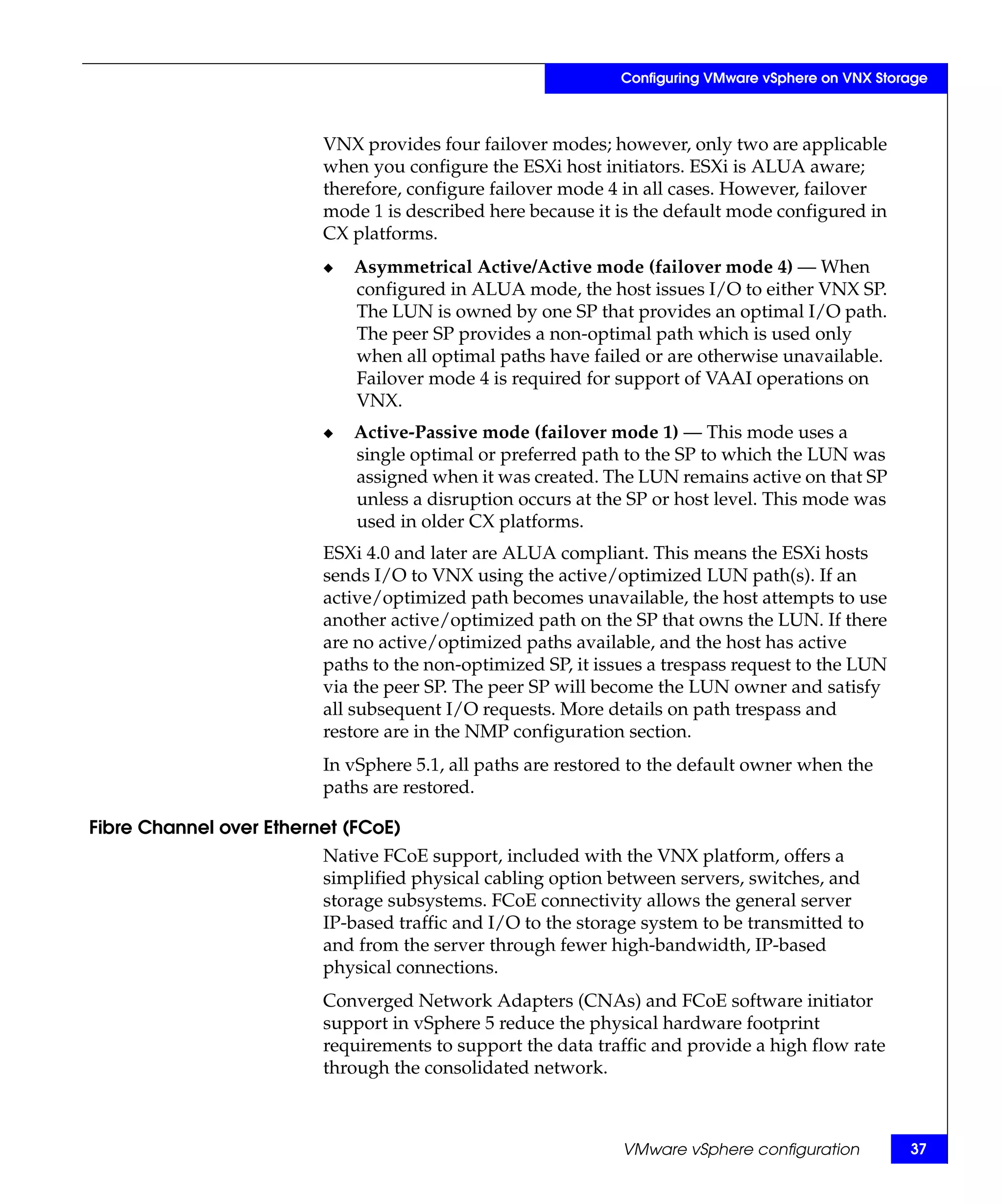 Configuring VMware vSphere on VNX Storage



                         VNX provides four failover modes; however, only two are applicable
                         when you configure the ESXi host initiators. ESXi is ALUA aware;
                         therefore, configure failover mode 4 in all cases. However, failover
                         mode 1 is described here because it is the default mode configured in
                         CX platforms.
                         ◆   Asymmetrical Active/Active mode (failover mode 4) — When
                             configured in ALUA mode, the host issues I/O to either VNX SP.
                             The LUN is owned by one SP that provides an optimal I/O path.
                             The peer SP provides a non-optimal path which is used only
                             when all optimal paths have failed or are otherwise unavailable.
                             Failover mode 4 is required for support of VAAI operations on
                             VNX.
                         ◆   Active-Passive mode (failover mode 1) — This mode uses a
                             single optimal or preferred path to the SP to which the LUN was
                             assigned when it was created. The LUN remains active on that SP
                             unless a disruption occurs at the SP or host level. This mode was
                             used in older CX platforms.
                         ESXi 4.0 and later are ALUA compliant. This means the ESXi hosts
                         sends I/O to VNX using the active/optimized LUN path(s). If an
                         active/optimized path becomes unavailable, the host attempts to use
                         another active/optimized path on the SP that owns the LUN. If there
                         are no active/optimized paths available, and the host has active
                         paths to the non-optimized SP, it issues a trespass request to the LUN
                         via the peer SP. The peer SP will become the LUN owner and satisfy
                         all subsequent I/O requests. More details on path trespass and
                         restore are in the NMP configuration section.
                         In vSphere 5.1, all paths are restored to the default owner when the
                         paths are restored.

Fibre Channel over Ethernet (FCoE)
                         Native FCoE support, included with the VNX platform, offers a
                         simplified physical cabling option between servers, switches, and
                         storage subsystems. FCoE connectivity allows the general server
                         IP-based traffic and I/O to the storage system to be transmitted to
                         and from the server through fewer high-bandwidth, IP-based
                         physical connections.
                         Converged Network Adapters (CNAs) and FCoE software initiator
                         support in vSphere 5 reduce the physical hardware footprint
                         requirements to support the data traffic and provide a high flow rate
                         through the consolidated network.



                                                              VMware vSphere configuration         37
 