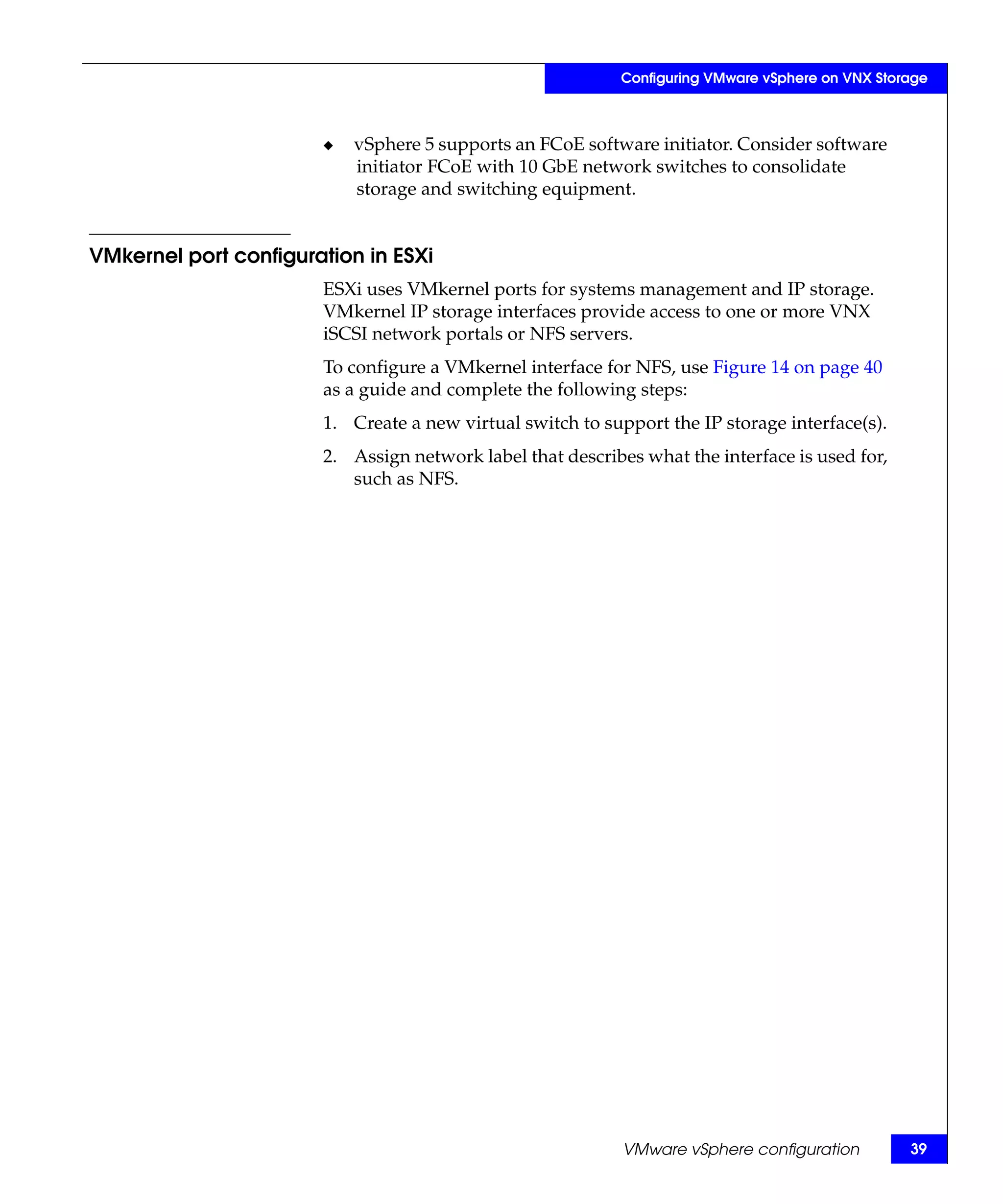 Configuring VMware vSphere on VNX Storage



                       ◆   vSphere 5 supports an FCoE software initiator. Consider software
                           initiator FCoE with 10 GbE network switches to consolidate
                           storage and switching equipment.


VMkernel port configuration in ESXi
                       ESXi uses VMkernel ports for systems management and IP storage.
                       VMkernel IP storage interfaces provide access to one or more VNX
                       iSCSI network portals or NFS servers.
                       To configure a VMkernel interface for NFS, use Figure 14 on page 40
                       as a guide and complete the following steps:
                       1. Create a new virtual switch to support the IP storage interface(s).
                       2. Assign network label that describes what the interface is used for,
                          such as NFS.




                                                            VMware vSphere configuration         39
 