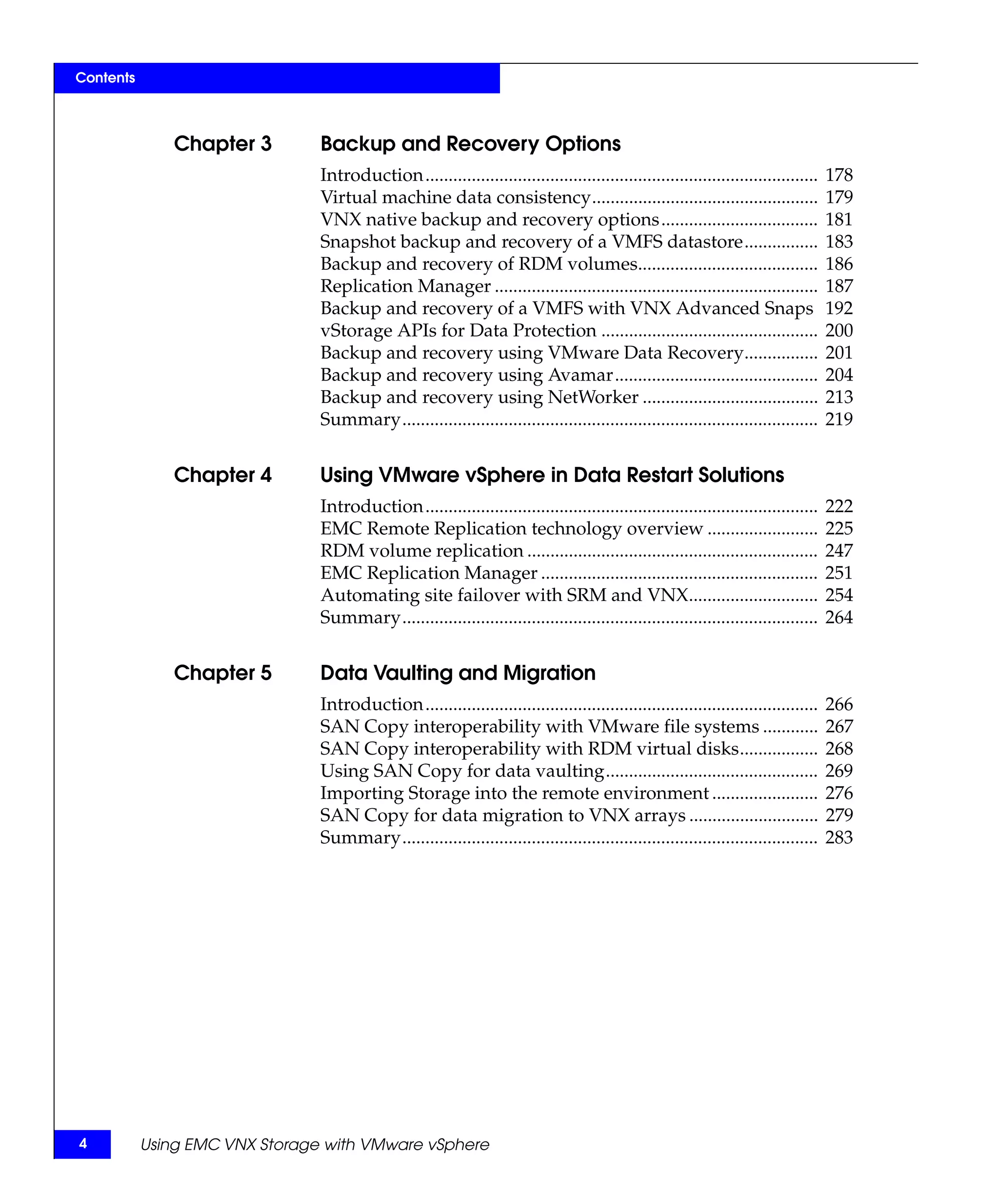 Contents



               Chapter 3        Backup and Recovery Options
                                Introduction.....................................................................................   178
                                Virtual machine data consistency.................................................                   179
                                VNX native backup and recovery options..................................                            181
                                Snapshot backup and recovery of a VMFS datastore................                                    183
                                Backup and recovery of RDM volumes.......................................                           186
                                Replication Manager ......................................................................          187
                                Backup and recovery of a VMFS with VNX Advanced Snaps                                               192
                                vStorage APIs for Data Protection ...............................................                   200
                                Backup and recovery using VMware Data Recovery................                                      201
                                Backup and recovery using Avamar............................................                        204
                                Backup and recovery using NetWorker ......................................                          213
                                Summary..........................................................................................   219


               Chapter 4        Using VMware vSphere in Data Restart Solutions
                                Introduction.....................................................................................   222
                                EMC Remote Replication technology overview ........................                                 225
                                RDM volume replication ...............................................................              247
                                EMC Replication Manager ............................................................                251
                                Automating site failover with SRM and VNX............................                               254
                                Summary..........................................................................................   264


               Chapter 5        Data Vaulting and Migration
                                Introduction.....................................................................................   266
                                SAN Copy interoperability with VMware file systems ............                                     267
                                SAN Copy interoperability with RDM virtual disks.................                                   268
                                Using SAN Copy for data vaulting..............................................                      269
                                Importing Storage into the remote environment .......................                               276
                                SAN Copy for data migration to VNX arrays ............................                              279
                                Summary..........................................................................................   283




4          Using EMC VNX Storage with VMware vSphere
 