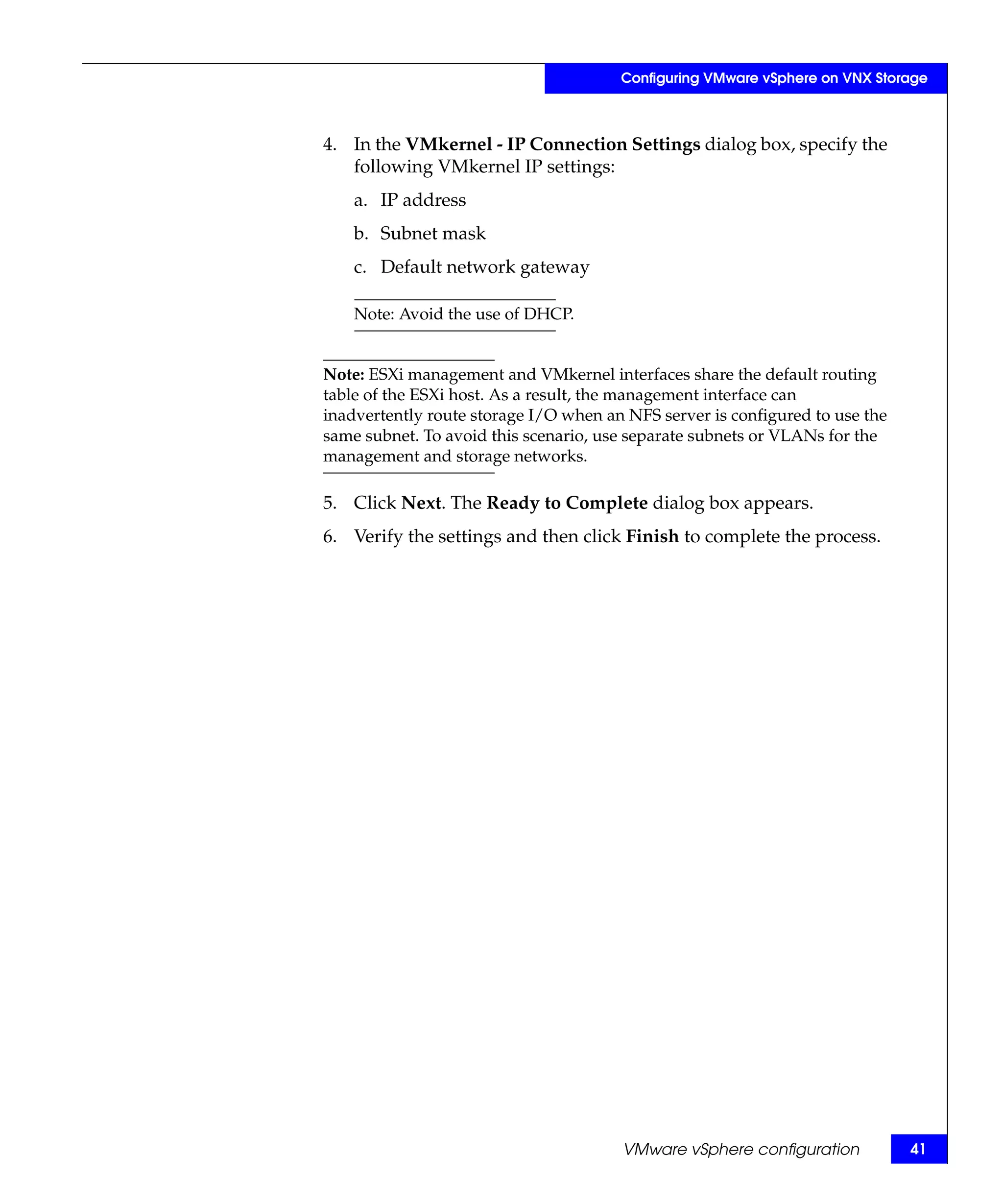 Configuring VMware vSphere on VNX Storage



4. In the VMkernel - IP Connection Settings dialog box, specify the
   following VMkernel IP settings:
    a. IP address
    b. Subnet mask
    c. Default network gateway

    Note: Avoid the use of DHCP.


Note: ESXi management and VMkernel interfaces share the default routing
table of the ESXi host. As a result, the management interface can
inadvertently route storage I/O when an NFS server is configured to use the
same subnet. To avoid this scenario, use separate subnets or VLANs for the
management and storage networks.

5. Click Next. The Ready to Complete dialog box appears.
6. Verify the settings and then click Finish to complete the process.




                                       VMware vSphere configuration           41
 
