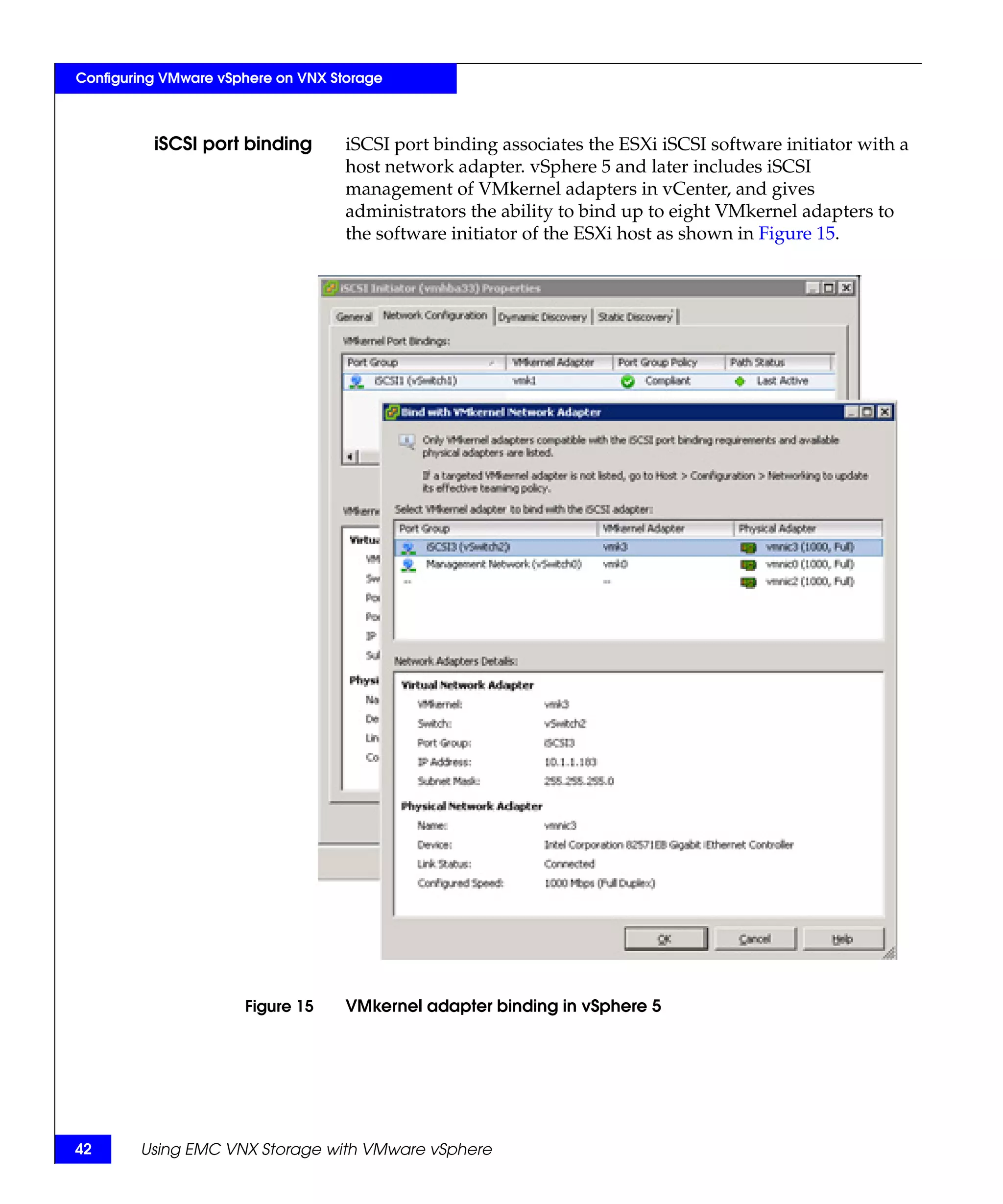 Configuring VMware vSphere on VNX Storage



          iSCSI port binding        iSCSI port binding associates the ESXi iSCSI software initiator with a
                                    host network adapter. vSphere 5 and later includes iSCSI
                                    management of VMkernel adapters in vCenter, and gives
                                    administrators the ability to bind up to eight VMkernel adapters to
                                    the software initiator of the ESXi host as shown in Figure 15.




                      Figure 15     VMkernel adapter binding in vSphere 5




42      Using EMC VNX Storage with VMware vSphere
 