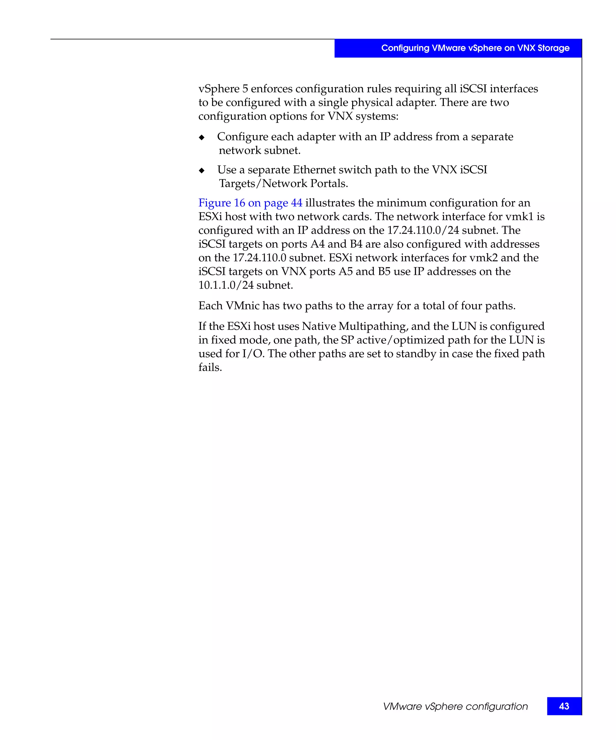 Configuring VMware vSphere on VNX Storage



vSphere 5 enforces configuration rules requiring all iSCSI interfaces
to be configured with a single physical adapter. There are two
configuration options for VNX systems:
◆   Configure each adapter with an IP address from a separate
    network subnet.
◆   Use a separate Ethernet switch path to the VNX iSCSI
    Targets/Network Portals.
Figure 16 on page 44 illustrates the minimum configuration for an
ESXi host with two network cards. The network interface for vmk1 is
configured with an IP address on the 17.24.110.0/24 subnet. The
iSCSI targets on ports A4 and B4 are also configured with addresses
on the 17.24.110.0 subnet. ESXi network interfaces for vmk2 and the
iSCSI targets on VNX ports A5 and B5 use IP addresses on the
10.1.1.0/24 subnet.
Each VMnic has two paths to the array for a total of four paths.
If the ESXi host uses Native Multipathing, and the LUN is configured
in fixed mode, one path, the SP active/optimized path for the LUN is
used for I/O. The other paths are set to standby in case the fixed path
fails.




                                     VMware vSphere configuration          43
 