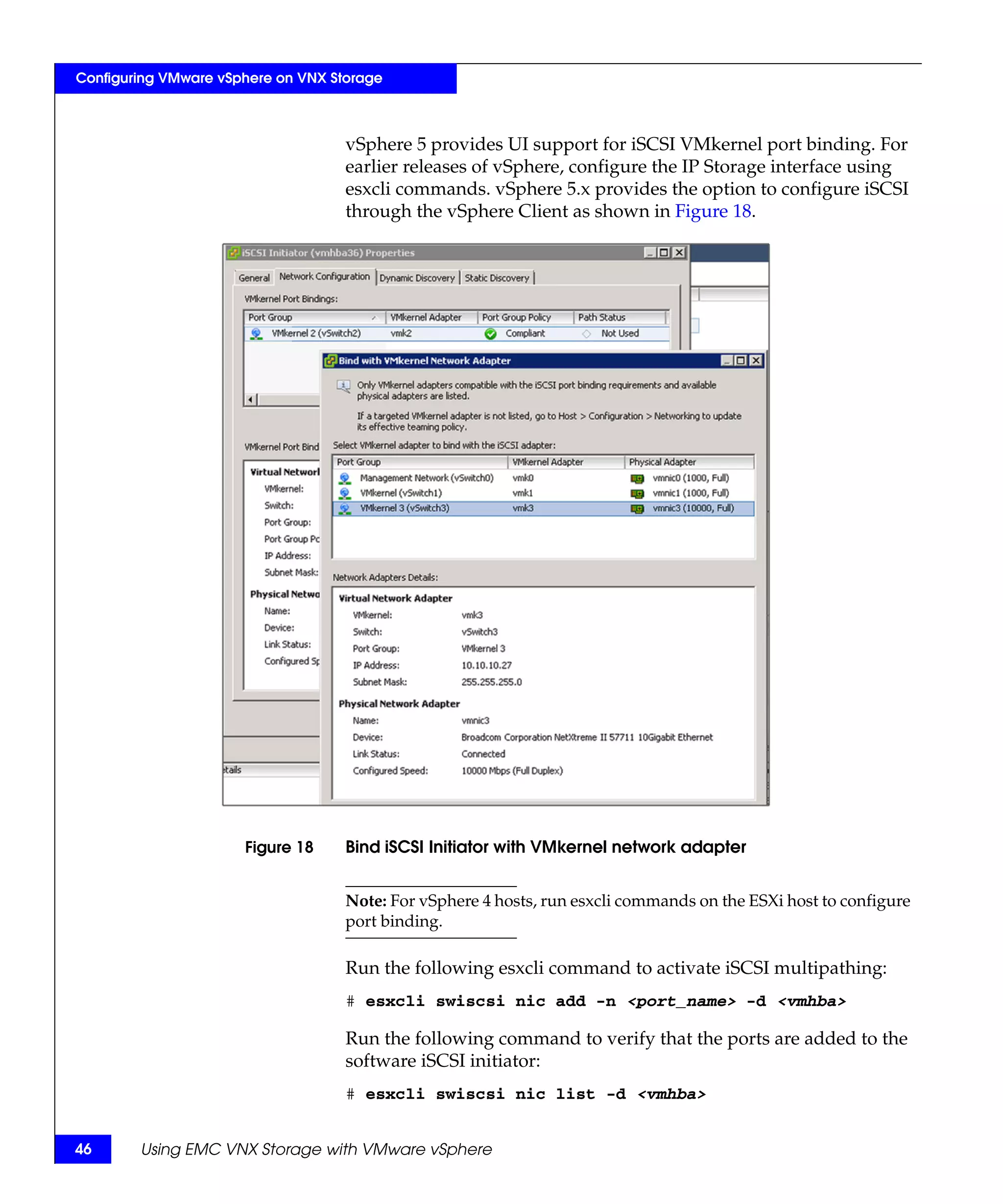 Configuring VMware vSphere on VNX Storage



                                    vSphere 5 provides UI support for iSCSI VMkernel port binding. For
                                    earlier releases of vSphere, configure the IP Storage interface using
                                    esxcli commands. vSphere 5.x provides the option to configure iSCSI
                                    through the vSphere Client as shown in Figure 18.




                      Figure 18     Bind iSCSI Initiator with VMkernel network adapter


                                    Note: For vSphere 4 hosts, run esxcli commands on the ESXi host to configure
                                    port binding.

                                    Run the following esxcli command to activate iSCSI multipathing:
                                    # esxcli swiscsi nic add -n <port_name> -d <vmhba>

                                    Run the following command to verify that the ports are added to the
                                    software iSCSI initiator:
                                    # esxcli swiscsi nic list -d <vmhba>


46      Using EMC VNX Storage with VMware vSphere
 