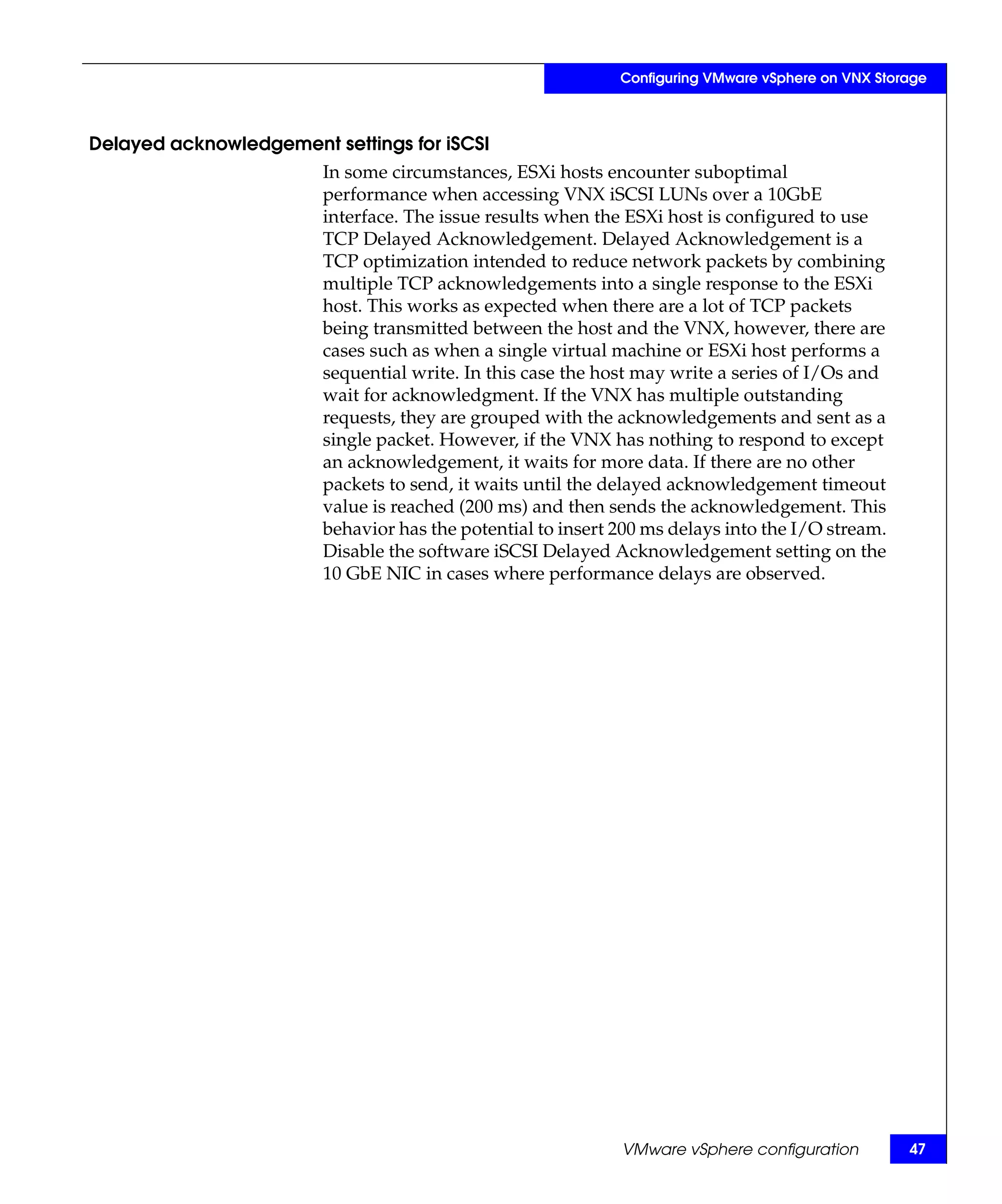 Configuring VMware vSphere on VNX Storage



Delayed acknowledgement settings for iSCSI
                        In some circumstances, ESXi hosts encounter suboptimal
                        performance when accessing VNX iSCSI LUNs over a 10GbE
                        interface. The issue results when the ESXi host is configured to use
                        TCP Delayed Acknowledgement. Delayed Acknowledgement is a
                        TCP optimization intended to reduce network packets by combining
                        multiple TCP acknowledgements into a single response to the ESXi
                        host. This works as expected when there are a lot of TCP packets
                        being transmitted between the host and the VNX, however, there are
                        cases such as when a single virtual machine or ESXi host performs a
                        sequential write. In this case the host may write a series of I/Os and
                        wait for acknowledgment. If the VNX has multiple outstanding
                        requests, they are grouped with the acknowledgements and sent as a
                        single packet. However, if the VNX has nothing to respond to except
                        an acknowledgement, it waits for more data. If there are no other
                        packets to send, it waits until the delayed acknowledgement timeout
                        value is reached (200 ms) and then sends the acknowledgement. This
                        behavior has the potential to insert 200 ms delays into the I/O stream.
                        Disable the software iSCSI Delayed Acknowledgement setting on the
                        10 GbE NIC in cases where performance delays are observed.




                                                             VMware vSphere configuration          47
 
