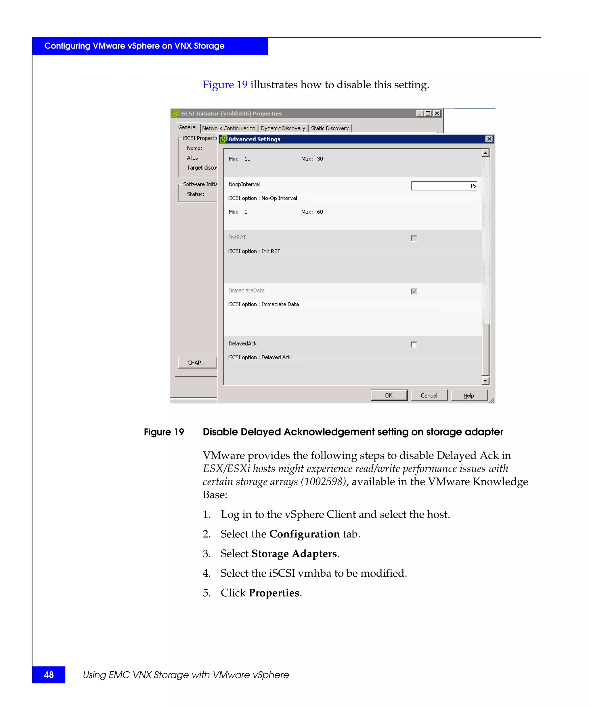 Configuring VMware vSphere on VNX Storage



                                    Figure 19 illustrates how to disable this setting.




                      Figure 19     Disable Delayed Acknowledgement setting on storage adapter

                                    VMware provides the following steps to disable Delayed Ack in
                                    ESX/ESXi hosts might experience read/write performance issues with
                                    certain storage arrays (1002598), available in the VMware Knowledge
                                    Base:
                                    1. Log in to the vSphere Client and select the host.
                                    2. Select the Configuration tab.
                                    3. Select Storage Adapters.
                                    4. Select the iSCSI vmhba to be modified.
                                    5. Click Properties.




48      Using EMC VNX Storage with VMware vSphere
 