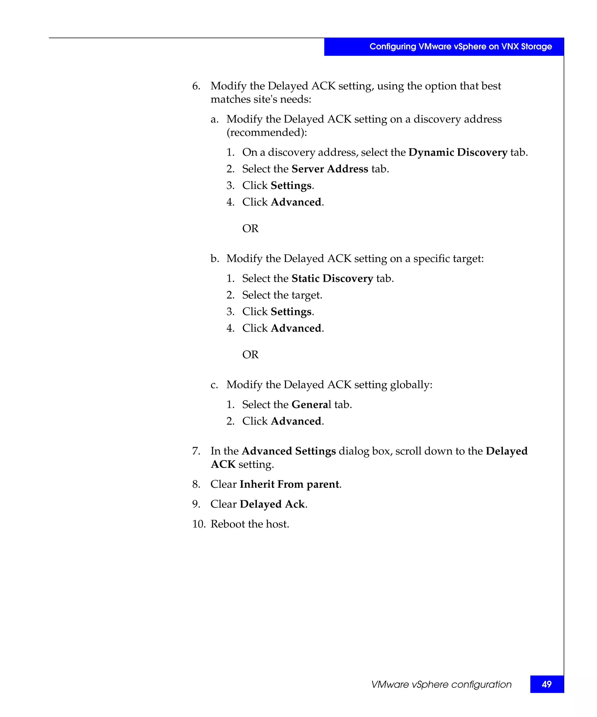 Configuring VMware vSphere on VNX Storage



6. Modify the Delayed ACK setting, using the option that best
   matches site's needs:
   a. Modify the Delayed ACK setting on a discovery address
      (recommended):
       1. On a discovery address, select the Dynamic Discovery tab.
       2. Select the Server Address tab.
       3. Click Settings.
       4. Click Advanced.

          OR

   b. Modify the Delayed ACK setting on a specific target:
       1. Select the Static Discovery tab.
       2. Select the target.
       3. Click Settings.
       4. Click Advanced.

          OR

   c. Modify the Delayed ACK setting globally:
       1. Select the General tab.
       2. Click Advanced.

7. In the Advanced Settings dialog box, scroll down to the Delayed
   ACK setting.
8. Clear Inherit From parent.
9. Clear Delayed Ack.
10. Reboot the host.




                                     VMware vSphere configuration         49
 