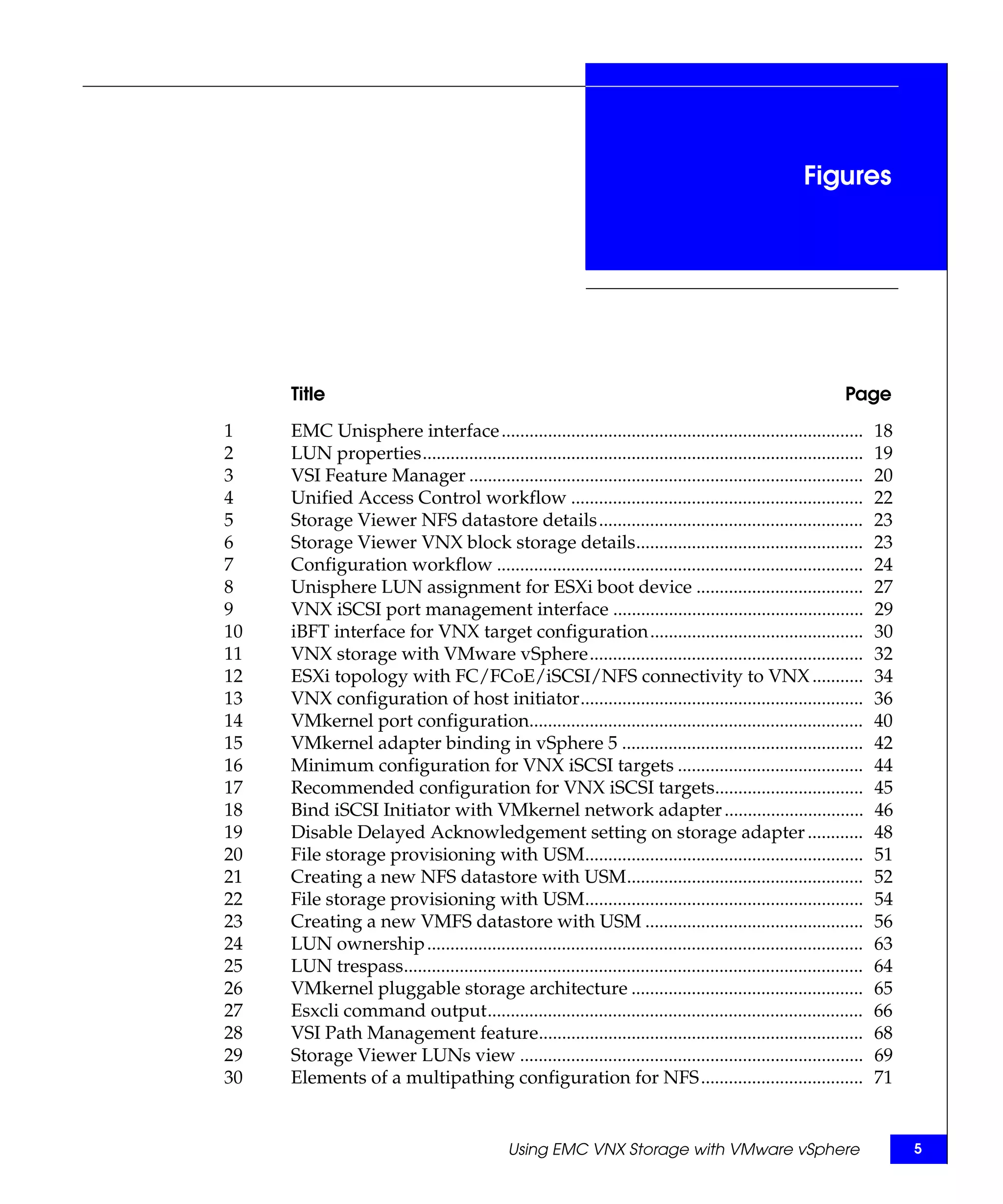 Figures




     Title                                                                                                      Page
1    EMC Unisphere interface ..............................................................................            18
2    LUN properties...............................................................................................     19
3    VSI Feature Manager .....................................................................................         20
4    Unified Access Control workflow ...............................................................                   22
5    Storage Viewer NFS datastore details.........................................................                     23
6    Storage Viewer VNX block storage details.................................................                         23
7    Configuration workflow ...............................................................................            24
8    Unisphere LUN assignment for ESXi boot device ....................................                                27
9    VNX iSCSI port management interface ......................................................                        29
10   iBFT interface for VNX target configuration..............................................                         30
11   VNX storage with VMware vSphere...........................................................                        32
12   ESXi topology with FC/FCoE/iSCSI/NFS connectivity to VNX ...........                                              34
13   VNX configuration of host initiator.............................................................                  36
14   VMkernel port configuration........................................................................               40
15   VMkernel adapter binding in vSphere 5 ....................................................                        42
16   Minimum configuration for VNX iSCSI targets ........................................                              44
17   Recommended configuration for VNX iSCSI targets................................                                   45
18   Bind iSCSI Initiator with VMkernel network adapter ..............................                                 46
19   Disable Delayed Acknowledgement setting on storage adapter ............                                           48
20   File storage provisioning with USM............................................................                    51
21   Creating a new NFS datastore with USM...................................................                          52
22   File storage provisioning with USM............................................................                    54
23   Creating a new VMFS datastore with USM ...............................................                            56
24   LUN ownership ..............................................................................................      63
25   LUN trespass...................................................................................................   64
26   VMkernel pluggable storage architecture ..................................................                        65
27   Esxcli command output.................................................................................            66
28   VSI Path Management feature......................................................................                 68
29   Storage Viewer LUNs view ..........................................................................               69
30   Elements of a multipathing configuration for NFS ...................................                              71


                                               Using EMC VNX Storage with VMware vSphere                                    5
 