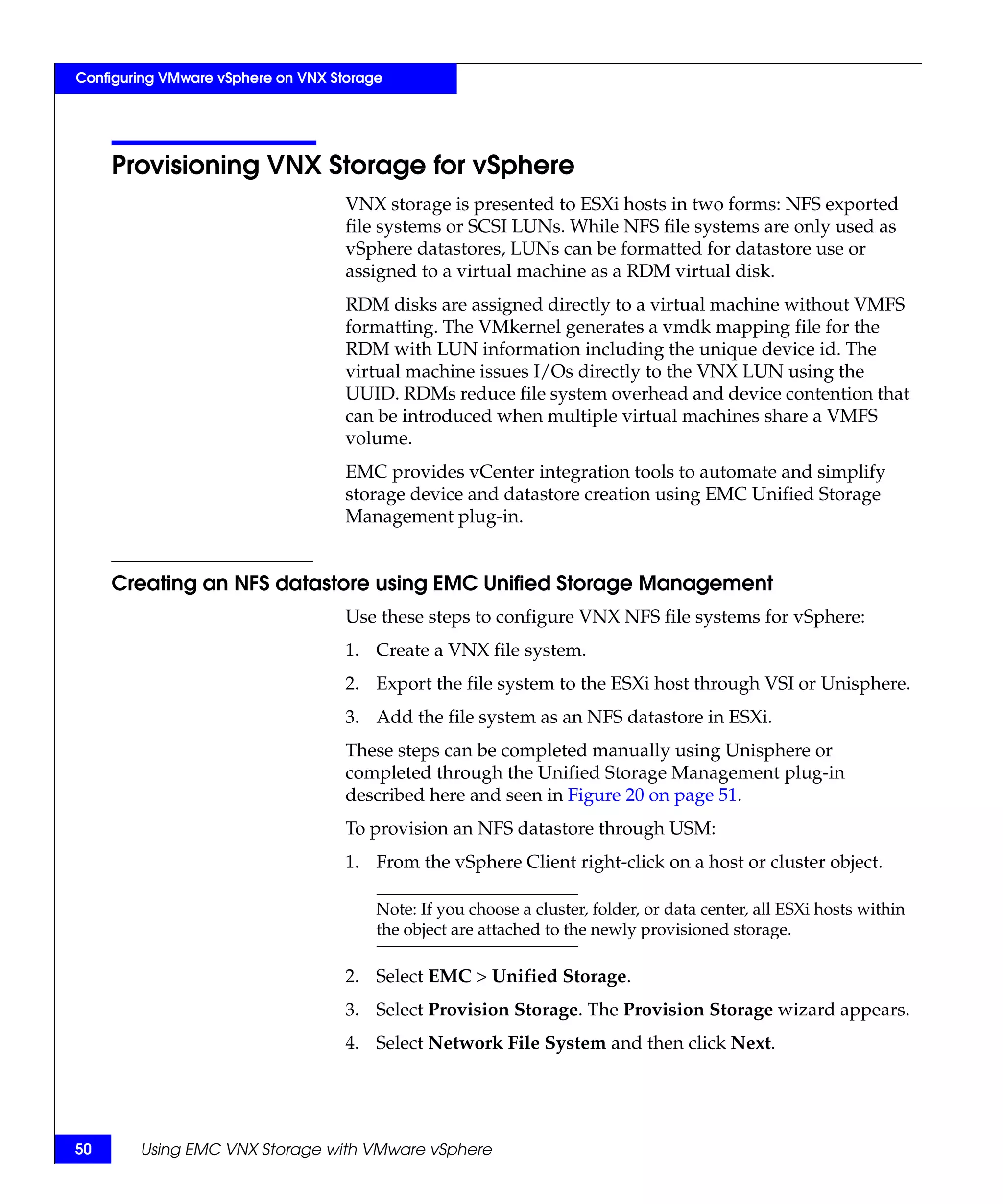 Configuring VMware vSphere on VNX Storage




     Provisioning VNX Storage for vSphere
                                    VNX storage is presented to ESXi hosts in two forms: NFS exported
                                    file systems or SCSI LUNs. While NFS file systems are only used as
                                    vSphere datastores, LUNs can be formatted for datastore use or
                                    assigned to a virtual machine as a RDM virtual disk.
                                    RDM disks are assigned directly to a virtual machine without VMFS
                                    formatting. The VMkernel generates a vmdk mapping file for the
                                    RDM with LUN information including the unique device id. The
                                    virtual machine issues I/Os directly to the VNX LUN using the
                                    UUID. RDMs reduce file system overhead and device contention that
                                    can be introduced when multiple virtual machines share a VMFS
                                    volume.
                                    EMC provides vCenter integration tools to automate and simplify
                                    storage device and datastore creation using EMC Unified Storage
                                    Management plug-in.


     Creating an NFS datastore using EMC Unified Storage Management
                                    Use these steps to configure VNX NFS file systems for vSphere:
                                    1. Create a VNX file system.
                                    2. Export the file system to the ESXi host through VSI or Unisphere.
                                    3. Add the file system as an NFS datastore in ESXi.
                                    These steps can be completed manually using Unisphere or
                                    completed through the Unified Storage Management plug-in
                                    described here and seen in Figure 20 on page 51.
                                    To provision an NFS datastore through USM:
                                    1. From the vSphere Client right-click on a host or cluster object.

                                        Note: If you choose a cluster, folder, or data center, all ESXi hosts within
                                        the object are attached to the newly provisioned storage.

                                    2. Select EMC > Unified Storage.
                                    3. Select Provision Storage. The Provision Storage wizard appears.
                                    4. Select Network File System and then click Next.




50      Using EMC VNX Storage with VMware vSphere
 