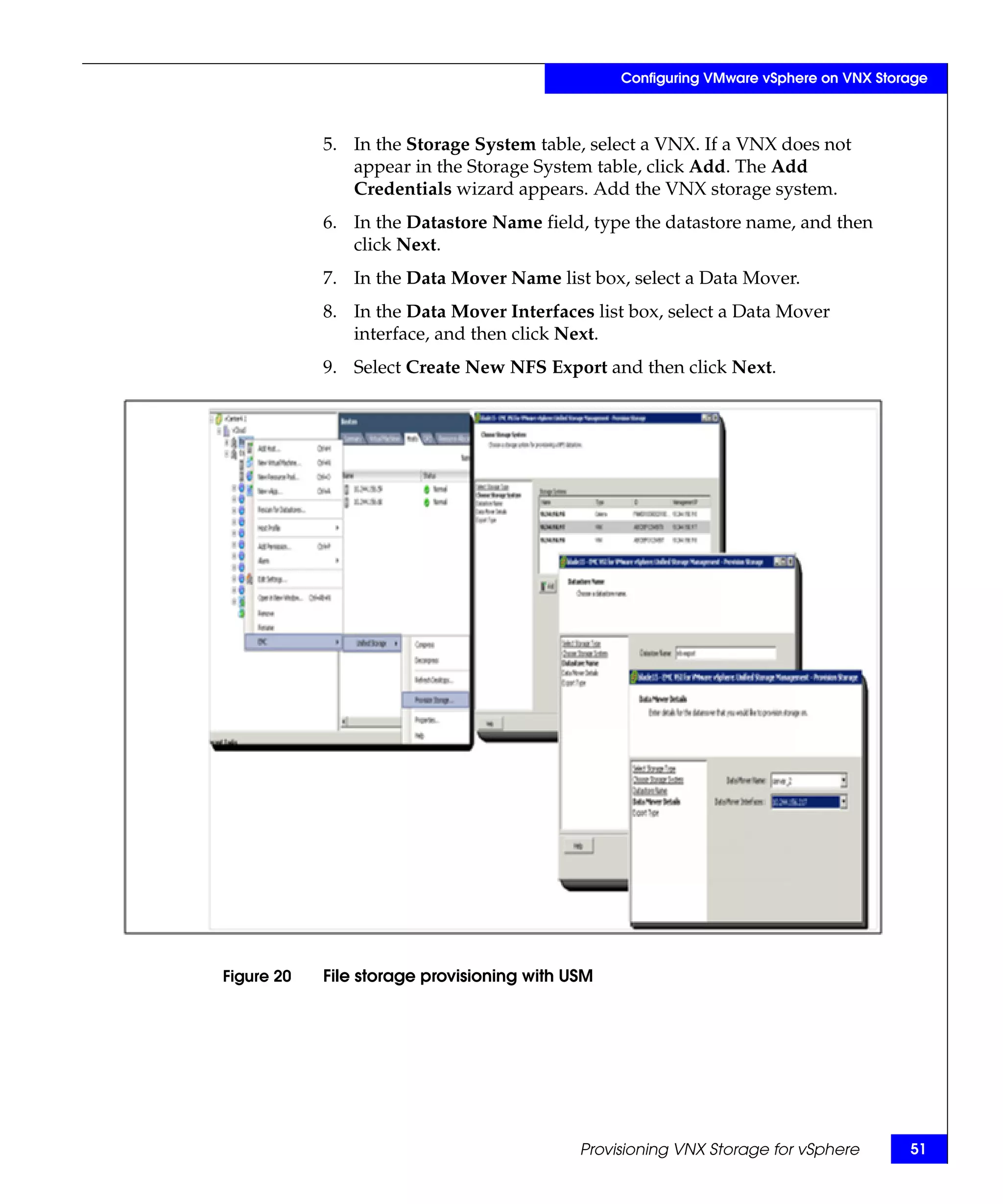 Configuring VMware vSphere on VNX Storage



            5. In the Storage System table, select a VNX. If a VNX does not
               appear in the Storage System table, click Add. The Add
               Credentials wizard appears. Add the VNX storage system.
            6. In the Datastore Name field, type the datastore name, and then
               click Next.
            7. In the Data Mover Name list box, select a Data Mover.
            8. In the Data Mover Interfaces list box, select a Data Mover
               interface, and then click Next.
            9. Select Create New NFS Export and then click Next.




Figure 20   File storage provisioning with USM




                                            Provisioning VNX Storage for vSphere       51
 