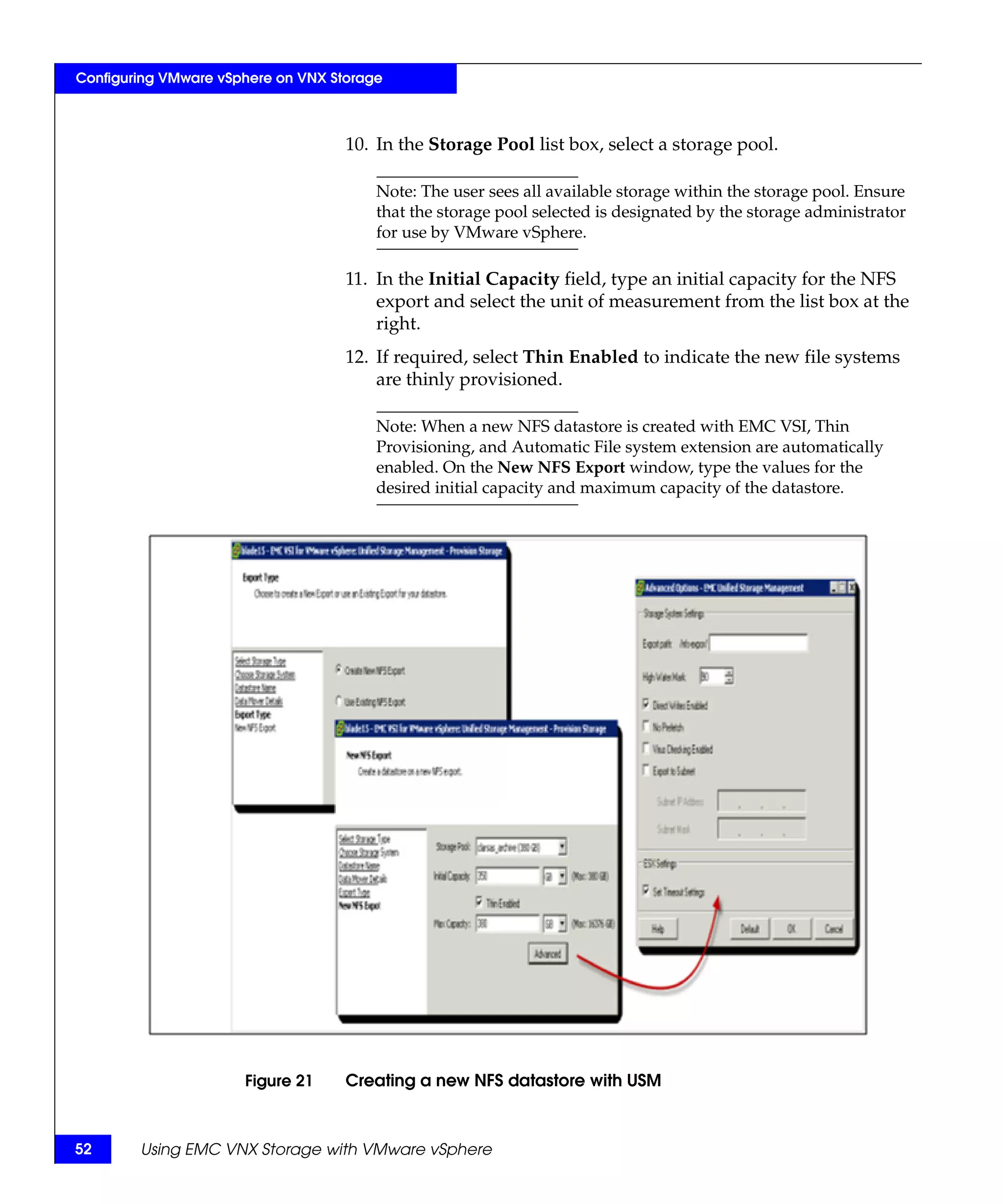 Configuring VMware vSphere on VNX Storage



                                    10. In the Storage Pool list box, select a storage pool.

                                        Note: The user sees all available storage within the storage pool. Ensure
                                        that the storage pool selected is designated by the storage administrator
                                        for use by VMware vSphere.

                                    11. In the Initial Capacity field, type an initial capacity for the NFS
                                        export and select the unit of measurement from the list box at the
                                        right.
                                    12. If required, select Thin Enabled to indicate the new file systems
                                        are thinly provisioned.

                                        Note: When a new NFS datastore is created with EMC VSI, Thin
                                        Provisioning, and Automatic File system extension are automatically
                                        enabled. On the New NFS Export window, type the values for the
                                        desired initial capacity and maximum capacity of the datastore.




                      Figure 21     Creating a new NFS datastore with USM



52      Using EMC VNX Storage with VMware vSphere
 