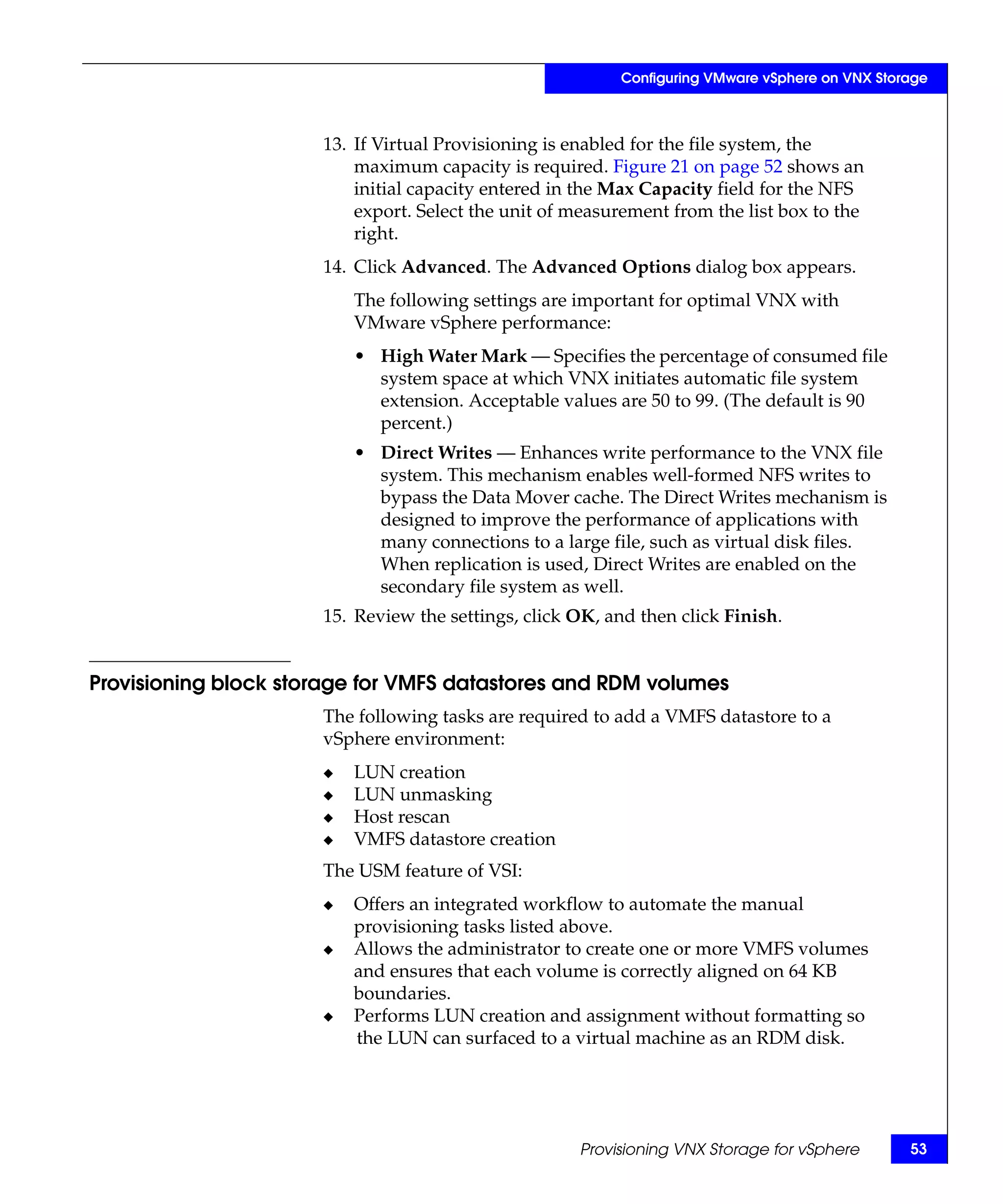 Configuring VMware vSphere on VNX Storage



                      13. If Virtual Provisioning is enabled for the file system, the
                          maximum capacity is required. Figure 21 on page 52 shows an
                          initial capacity entered in the Max Capacity field for the NFS
                          export. Select the unit of measurement from the list box to the
                          right.
                      14. Click Advanced. The Advanced Options dialog box appears.
                          The following settings are important for optimal VNX with
                          VMware vSphere performance:
                          • High Water Mark — Specifies the percentage of consumed file
                            system space at which VNX initiates automatic file system
                            extension. Acceptable values are 50 to 99. (The default is 90
                            percent.)
                          • Direct Writes — Enhances write performance to the VNX file
                            system. This mechanism enables well-formed NFS writes to
                            bypass the Data Mover cache. The Direct Writes mechanism is
                            designed to improve the performance of applications with
                            many connections to a large file, such as virtual disk files.
                            When replication is used, Direct Writes are enabled on the
                            secondary file system as well.
                      15. Review the settings, click OK, and then click Finish.


Provisioning block storage for VMFS datastores and RDM volumes
                      The following tasks are required to add a VMFS datastore to a
                      vSphere environment:
                      ◆   LUN creation
                      ◆   LUN unmasking
                      ◆   Host rescan
                      ◆   VMFS datastore creation
                      The USM feature of VSI:
                      ◆   Offers an integrated workflow to automate the manual
                          provisioning tasks listed above.
                      ◆   Allows the administrator to create one or more VMFS volumes
                          and ensures that each volume is correctly aligned on 64 KB
                          boundaries.
                      ◆   Performs LUN creation and assignment without formatting so
                          the LUN can surfaced to a virtual machine as an RDM disk.




                                                     Provisioning VNX Storage for vSphere       53
 