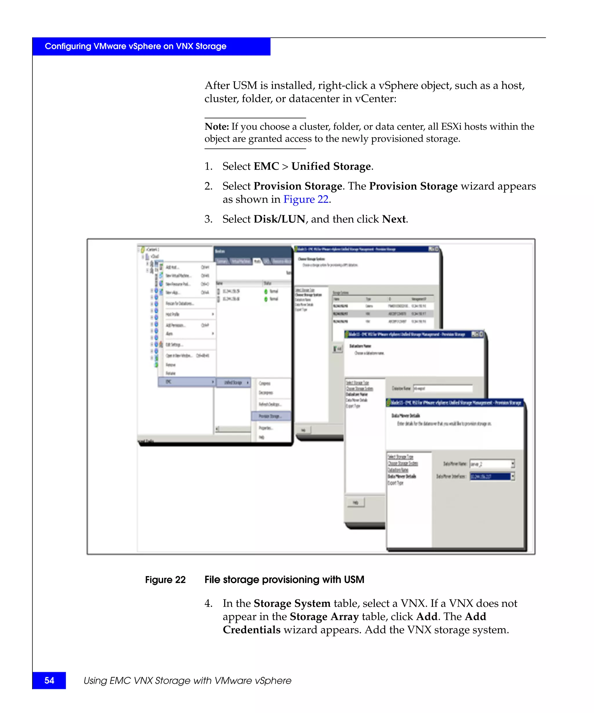 Configuring VMware vSphere on VNX Storage



                                    After USM is installed, right-click a vSphere object, such as a host,
                                    cluster, folder, or datacenter in vCenter:

                                    Note: If you choose a cluster, folder, or data center, all ESXi hosts within the
                                    object are granted access to the newly provisioned storage.

                                    1. Select EMC > Unified Storage.
                                    2. Select Provision Storage. The Provision Storage wizard appears
                                       as shown in Figure 22.
                                    3. Select Disk/LUN, and then click Next.




                      Figure 22     File storage provisioning with USM

                                    4. In the Storage System table, select a VNX. If a VNX does not
                                       appear in the Storage Array table, click Add. The Add
                                       Credentials wizard appears. Add the VNX storage system.



54      Using EMC VNX Storage with VMware vSphere
 