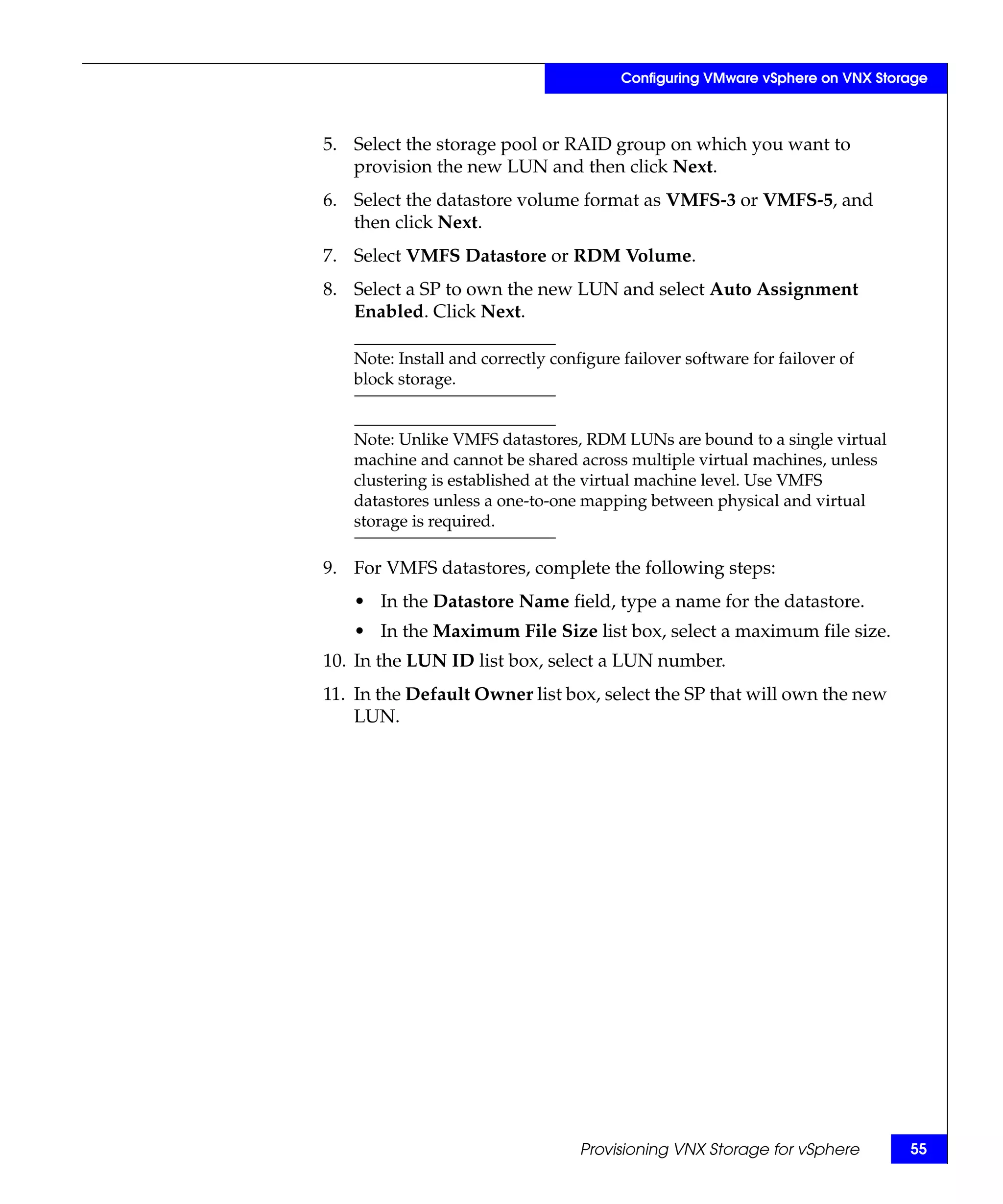 Configuring VMware vSphere on VNX Storage



5. Select the storage pool or RAID group on which you want to
   provision the new LUN and then click Next.
6. Select the datastore volume format as VMFS-3 or VMFS-5, and
   then click Next.
7. Select VMFS Datastore or RDM Volume.
8. Select a SP to own the new LUN and select Auto Assignment
   Enabled. Click Next.

   Note: Install and correctly configure failover software for failover of
   block storage.


   Note: Unlike VMFS datastores, RDM LUNs are bound to a single virtual
   machine and cannot be shared across multiple virtual machines, unless
   clustering is established at the virtual machine level. Use VMFS
   datastores unless a one-to-one mapping between physical and virtual
   storage is required.

9. For VMFS datastores, complete the following steps:
   • In the Datastore Name field, type a name for the datastore.
   • In the Maximum File Size list box, select a maximum file size.
10. In the LUN ID list box, select a LUN number.
11. In the Default Owner list box, select the SP that will own the new
    LUN.




                                   Provisioning VNX Storage for vSphere       55
 