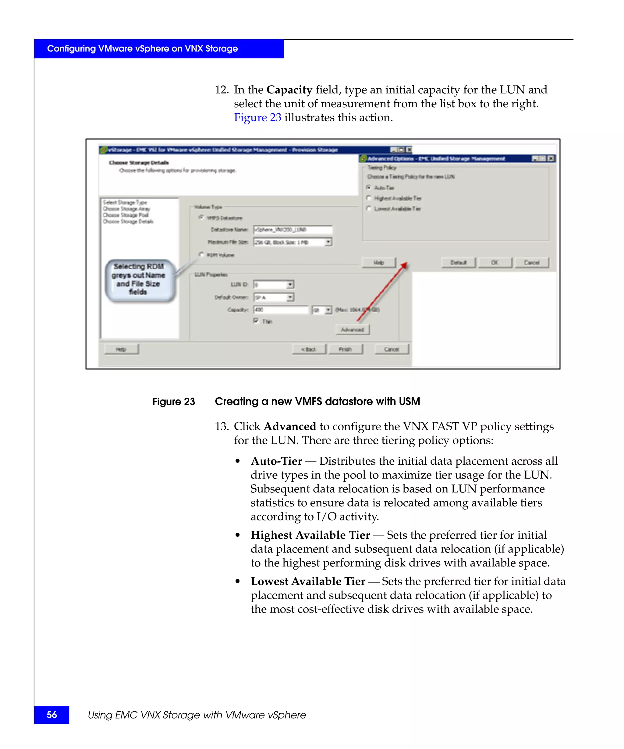 Configuring VMware vSphere on VNX Storage



                                    12. In the Capacity field, type an initial capacity for the LUN and
                                        select the unit of measurement from the list box to the right.
                                        Figure 23 illustrates this action.




                      Figure 23     Creating a new VMFS datastore with USM

                                    13. Click Advanced to configure the VNX FAST VP policy settings
                                        for the LUN. There are three tiering policy options:
                                        • Auto-Tier — Distributes the initial data placement across all
                                          drive types in the pool to maximize tier usage for the LUN.
                                          Subsequent data relocation is based on LUN performance
                                          statistics to ensure data is relocated among available tiers
                                          according to I/O activity.
                                        • Highest Available Tier — Sets the preferred tier for initial
                                          data placement and subsequent data relocation (if applicable)
                                          to the highest performing disk drives with available space.
                                        • Lowest Available Tier — Sets the preferred tier for initial data
                                          placement and subsequent data relocation (if applicable) to
                                          the most cost-effective disk drives with available space.




56      Using EMC VNX Storage with VMware vSphere
 