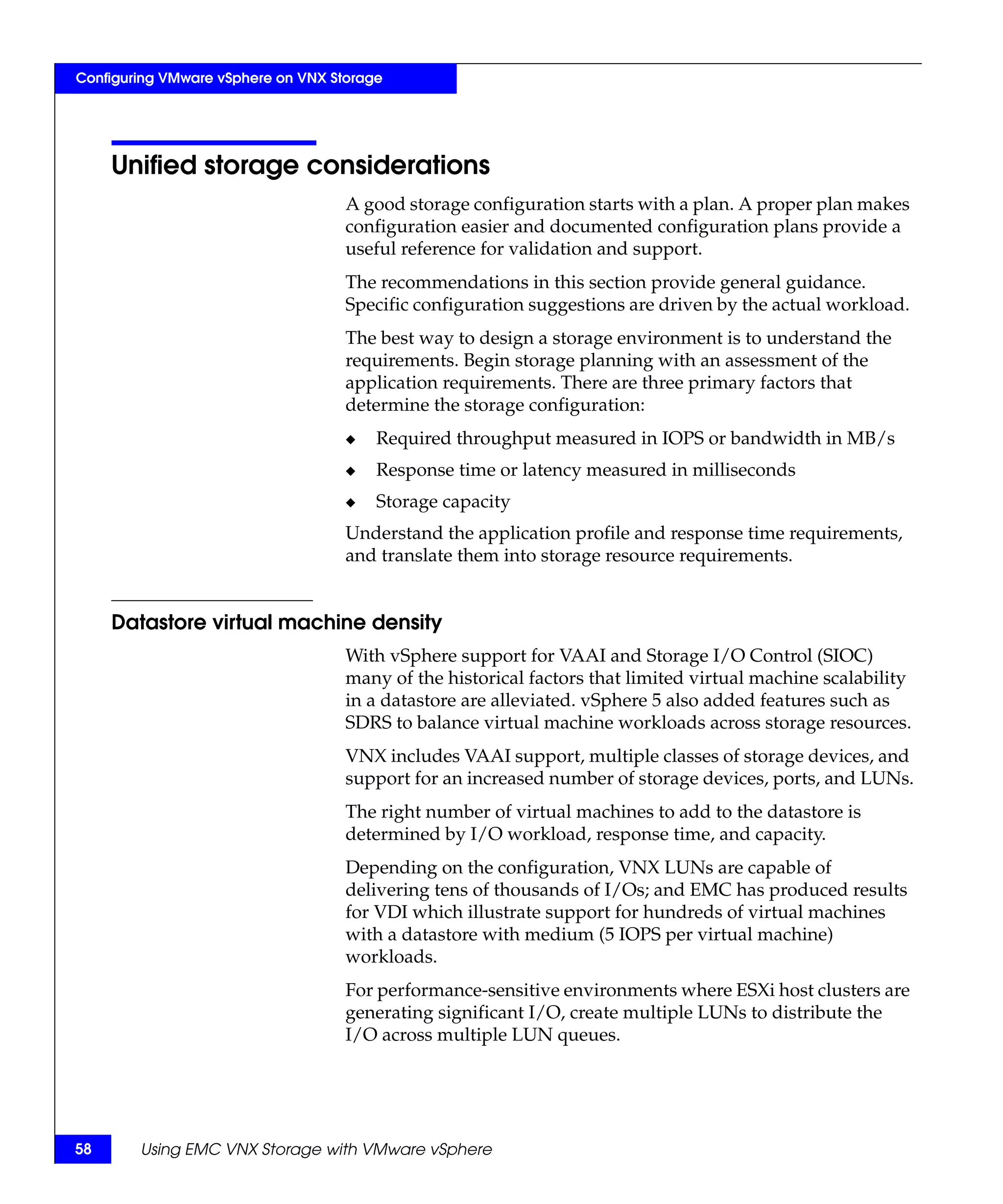 Configuring VMware vSphere on VNX Storage




     Unified storage considerations
                                    A good storage configuration starts with a plan. A proper plan makes
                                    configuration easier and documented configuration plans provide a
                                    useful reference for validation and support.
                                    The recommendations in this section provide general guidance.
                                    Specific configuration suggestions are driven by the actual workload.
                                    The best way to design a storage environment is to understand the
                                    requirements. Begin storage planning with an assessment of the
                                    application requirements. There are three primary factors that
                                    determine the storage configuration:
                                    ◆   Required throughput measured in IOPS or bandwidth in MB/s
                                    ◆   Response time or latency measured in milliseconds
                                    ◆   Storage capacity
                                    Understand the application profile and response time requirements,
                                    and translate them into storage resource requirements.


     Datastore virtual machine density
                                    With vSphere support for VAAI and Storage I/O Control (SIOC)
                                    many of the historical factors that limited virtual machine scalability
                                    in a datastore are alleviated. vSphere 5 also added features such as
                                    SDRS to balance virtual machine workloads across storage resources.
                                    VNX includes VAAI support, multiple classes of storage devices, and
                                    support for an increased number of storage devices, ports, and LUNs.
                                    The right number of virtual machines to add to the datastore is
                                    determined by I/O workload, response time, and capacity.
                                    Depending on the configuration, VNX LUNs are capable of
                                    delivering tens of thousands of I/Os; and EMC has produced results
                                    for VDI which illustrate support for hundreds of virtual machines
                                    with a datastore with medium (5 IOPS per virtual machine)
                                    workloads.
                                    For performance-sensitive environments where ESXi host clusters are
                                    generating significant I/O, create multiple LUNs to distribute the
                                    I/O across multiple LUN queues.




58      Using EMC VNX Storage with VMware vSphere
 