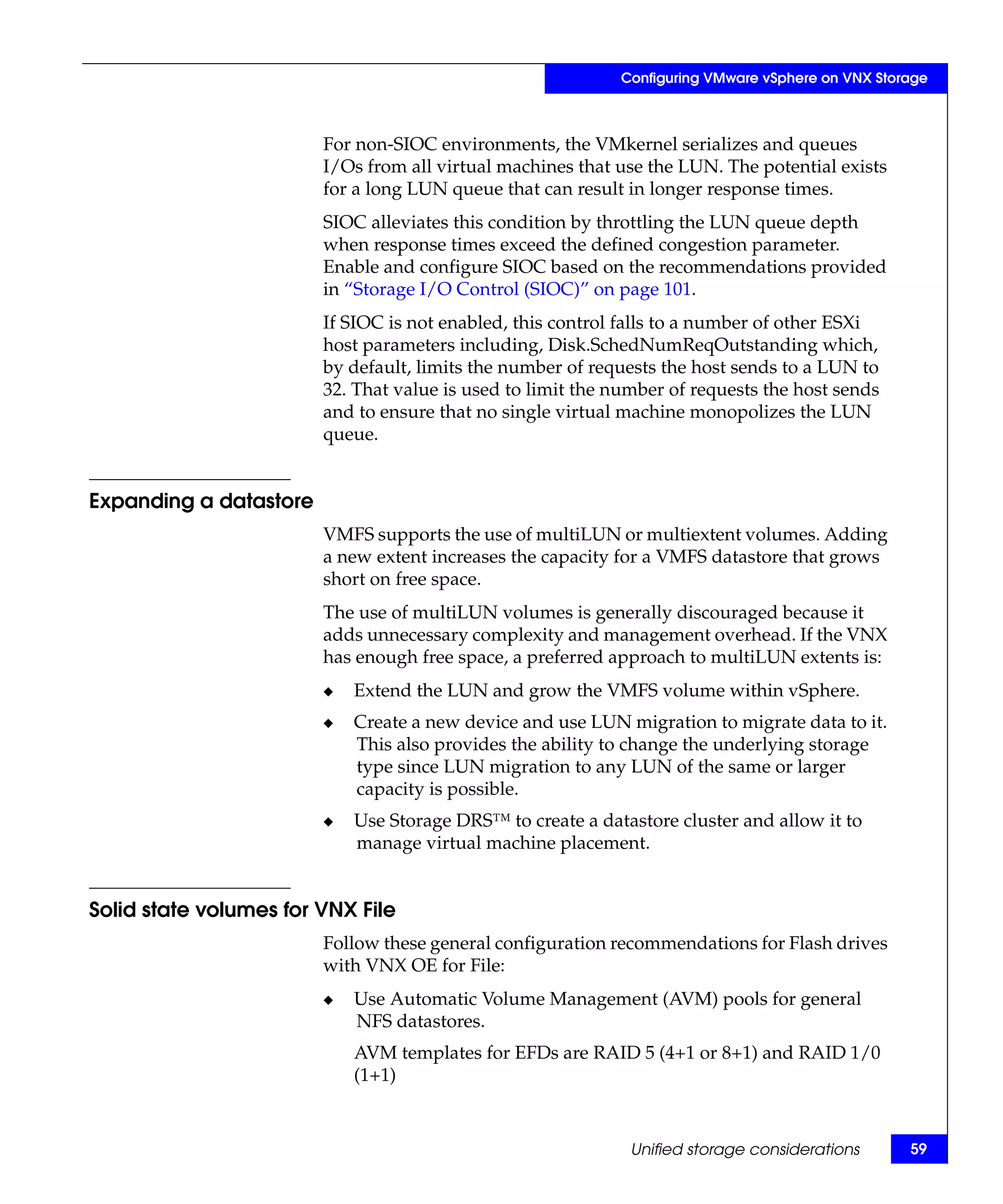 Configuring VMware vSphere on VNX Storage



                        For non-SIOC environments, the VMkernel serializes and queues
                        I/Os from all virtual machines that use the LUN. The potential exists
                        for a long LUN queue that can result in longer response times.
                        SIOC alleviates this condition by throttling the LUN queue depth
                        when response times exceed the defined congestion parameter.
                        Enable and configure SIOC based on the recommendations provided
                        in “Storage I/O Control (SIOC)” on page 101.
                        If SIOC is not enabled, this control falls to a number of other ESXi
                        host parameters including, Disk.SchedNumReqOutstanding which,
                        by default, limits the number of requests the host sends to a LUN to
                        32. That value is used to limit the number of requests the host sends
                        and to ensure that no single virtual machine monopolizes the LUN
                        queue.


Expanding a datastore
                        VMFS supports the use of multiLUN or multiextent volumes. Adding
                        a new extent increases the capacity for a VMFS datastore that grows
                        short on free space.
                        The use of multiLUN volumes is generally discouraged because it
                        adds unnecessary complexity and management overhead. If the VNX
                        has enough free space, a preferred approach to multiLUN extents is:
                        ◆   Extend the LUN and grow the VMFS volume within vSphere.
                        ◆   Create a new device and use LUN migration to migrate data to it.
                            This also provides the ability to change the underlying storage
                            type since LUN migration to any LUN of the same or larger
                            capacity is possible.
                        ◆   Use Storage DRS™ to create a datastore cluster and allow it to
                            manage virtual machine placement.


Solid state volumes for VNX File
                        Follow these general configuration recommendations for Flash drives
                        with VNX OE for File:
                        ◆   Use Automatic Volume Management (AVM) pools for general
                            NFS datastores.
                            AVM templates for EFDs are RAID 5 (4+1 or 8+1) and RAID 1/0
                            (1+1)


                                                              Unified storage considerations      59
 