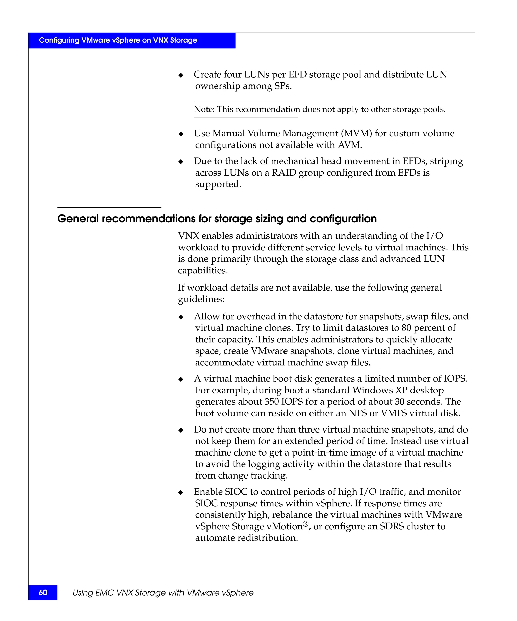 Configuring VMware vSphere on VNX Storage



                                    ◆   Create four LUNs per EFD storage pool and distribute LUN
                                        ownership among SPs.

                                        Note: This recommendation does not apply to other storage pools.

                                    ◆   Use Manual Volume Management (MVM) for custom volume
                                        configurations not available with AVM.
                                    ◆   Due to the lack of mechanical head movement in EFDs, striping
                                        across LUNs on a RAID group configured from EFDs is
                                        supported.


     General recommendations for storage sizing and configuration
                                    VNX enables administrators with an understanding of the I/O
                                    workload to provide different service levels to virtual machines. This
                                    is done primarily through the storage class and advanced LUN
                                    capabilities.
                                    If workload details are not available, use the following general
                                    guidelines:
                                    ◆   Allow for overhead in the datastore for snapshots, swap files, and
                                        virtual machine clones. Try to limit datastores to 80 percent of
                                        their capacity. This enables administrators to quickly allocate
                                        space, create VMware snapshots, clone virtual machines, and
                                        accommodate virtual machine swap files.
                                    ◆   A virtual machine boot disk generates a limited number of IOPS.
                                        For example, during boot a standard Windows XP desktop
                                        generates about 350 IOPS for a period of about 30 seconds. The
                                        boot volume can reside on either an NFS or VMFS virtual disk.
                                    ◆   Do not create more than three virtual machine snapshots, and do
                                        not keep them for an extended period of time. Instead use virtual
                                        machine clone to get a point-in-time image of a virtual machine
                                        to avoid the logging activity within the datastore that results
                                        from change tracking.
                                    ◆   Enable SIOC to control periods of high I/O traffic, and monitor
                                        SIOC response times within vSphere. If response times are
                                        consistently high, rebalance the virtual machines with VMware
                                        vSphere Storage vMotion®, or configure an SDRS cluster to
                                        automate redistribution.




60      Using EMC VNX Storage with VMware vSphere
 
