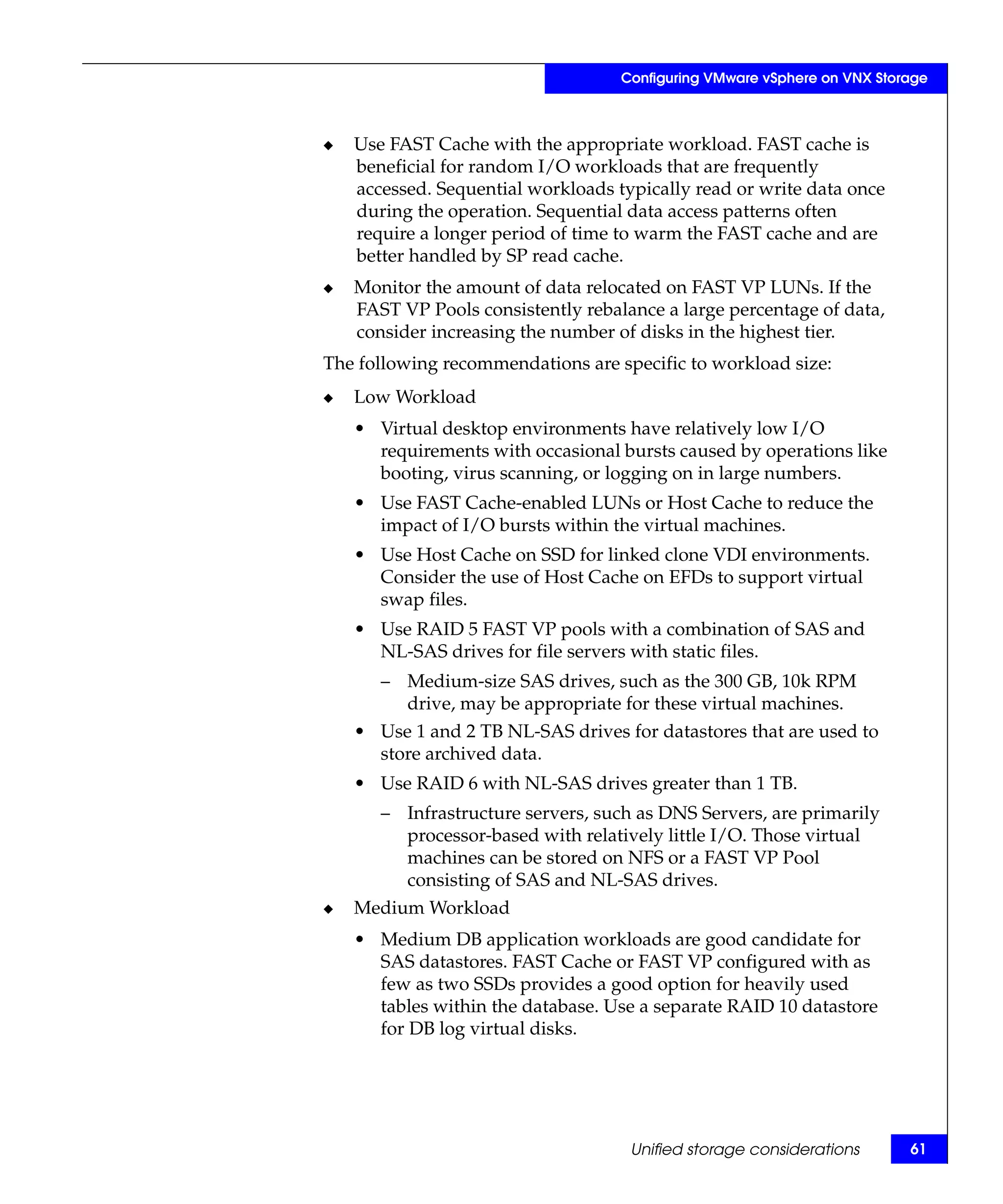 Configuring VMware vSphere on VNX Storage



◆   Use FAST Cache with the appropriate workload. FAST cache is
    beneficial for random I/O workloads that are frequently
    accessed. Sequential workloads typically read or write data once
    during the operation. Sequential data access patterns often
    require a longer period of time to warm the FAST cache and are
    better handled by SP read cache.
◆   Monitor the amount of data relocated on FAST VP LUNs. If the
    FAST VP Pools consistently rebalance a large percentage of data,
    consider increasing the number of disks in the highest tier.
The following recommendations are specific to workload size:
◆   Low Workload
    • Virtual desktop environments have relatively low I/O
      requirements with occasional bursts caused by operations like
      booting, virus scanning, or logging on in large numbers.
    • Use FAST Cache-enabled LUNs or Host Cache to reduce the
      impact of I/O bursts within the virtual machines.
    • Use Host Cache on SSD for linked clone VDI environments.
      Consider the use of Host Cache on EFDs to support virtual
      swap files.
    • Use RAID 5 FAST VP pools with a combination of SAS and
      NL-SAS drives for file servers with static files.
       – Medium-size SAS drives, such as the 300 GB, 10k RPM
         drive, may be appropriate for these virtual machines.
    • Use 1 and 2 TB NL-SAS drives for datastores that are used to
      store archived data.
    • Use RAID 6 with NL-SAS drives greater than 1 TB.
       – Infrastructure servers, such as DNS Servers, are primarily
         processor-based with relatively little I/O. Those virtual
         machines can be stored on NFS or a FAST VP Pool
         consisting of SAS and NL-SAS drives.
◆   Medium Workload
    • Medium DB application workloads are good candidate for
      SAS datastores. FAST Cache or FAST VP configured with as
      few as two SSDs provides a good option for heavily used
      tables within the database. Use a separate RAID 10 datastore
      for DB log virtual disks.




                                     Unified storage considerations       61
 