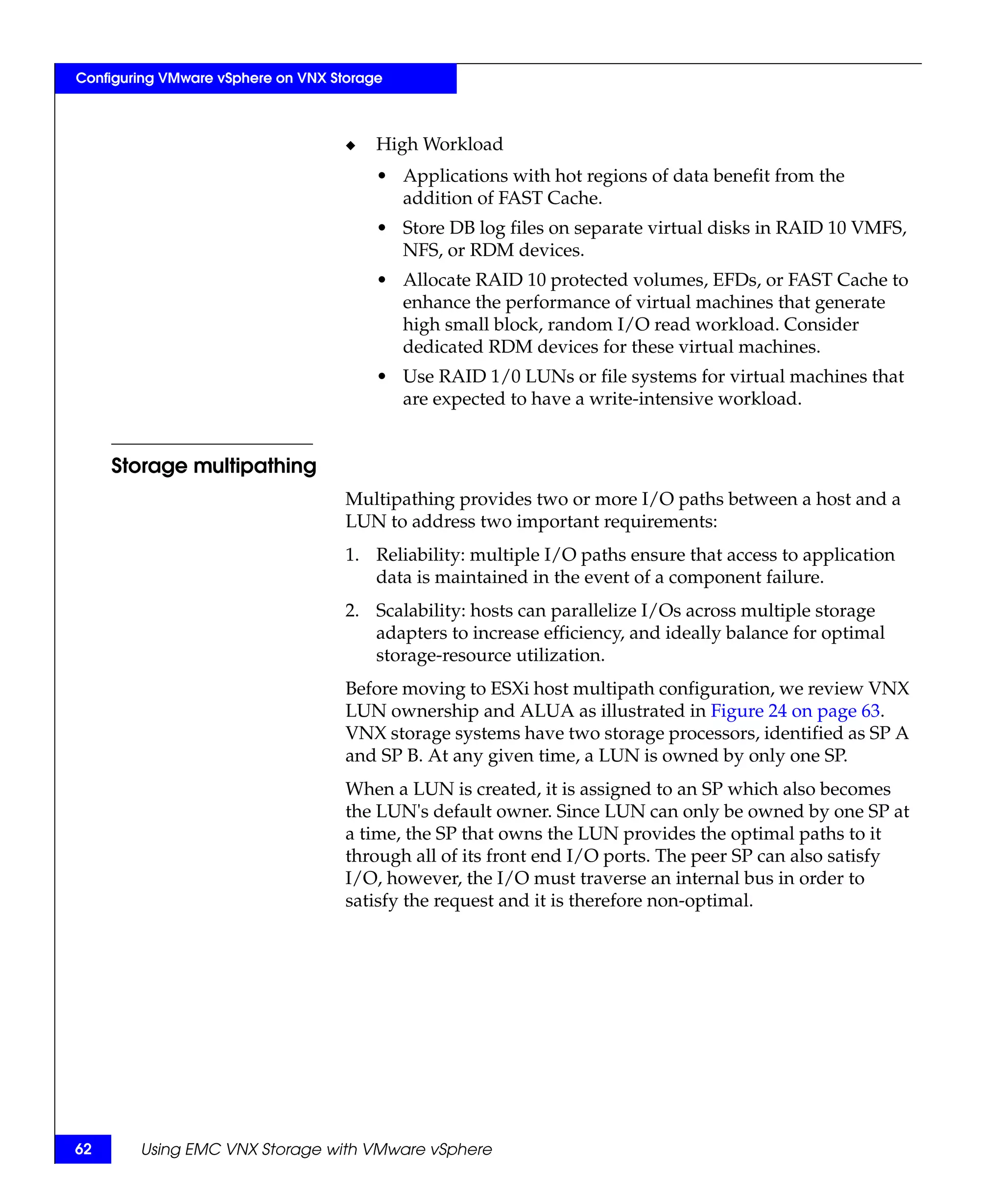 Configuring VMware vSphere on VNX Storage



                                    ◆   High Workload
                                        • Applications with hot regions of data benefit from the
                                          addition of FAST Cache.
                                        • Store DB log files on separate virtual disks in RAID 10 VMFS,
                                          NFS, or RDM devices.
                                        • Allocate RAID 10 protected volumes, EFDs, or FAST Cache to
                                          enhance the performance of virtual machines that generate
                                          high small block, random I/O read workload. Consider
                                          dedicated RDM devices for these virtual machines.
                                        • Use RAID 1/0 LUNs or file systems for virtual machines that
                                          are expected to have a write-intensive workload.


     Storage multipathing
                                    Multipathing provides two or more I/O paths between a host and a
                                    LUN to address two important requirements:
                                    1. Reliability: multiple I/O paths ensure that access to application
                                       data is maintained in the event of a component failure.
                                    2. Scalability: hosts can parallelize I/Os across multiple storage
                                       adapters to increase efficiency, and ideally balance for optimal
                                       storage-resource utilization.
                                    Before moving to ESXi host multipath configuration, we review VNX
                                    LUN ownership and ALUA as illustrated in Figure 24 on page 63.
                                    VNX storage systems have two storage processors, identified as SP A
                                    and SP B. At any given time, a LUN is owned by only one SP.
                                    When a LUN is created, it is assigned to an SP which also becomes
                                    the LUN's default owner. Since LUN can only be owned by one SP at
                                    a time, the SP that owns the LUN provides the optimal paths to it
                                    through all of its front end I/O ports. The peer SP can also satisfy
                                    I/O, however, the I/O must traverse an internal bus in order to
                                    satisfy the request and it is therefore non-optimal.




62      Using EMC VNX Storage with VMware vSphere
 