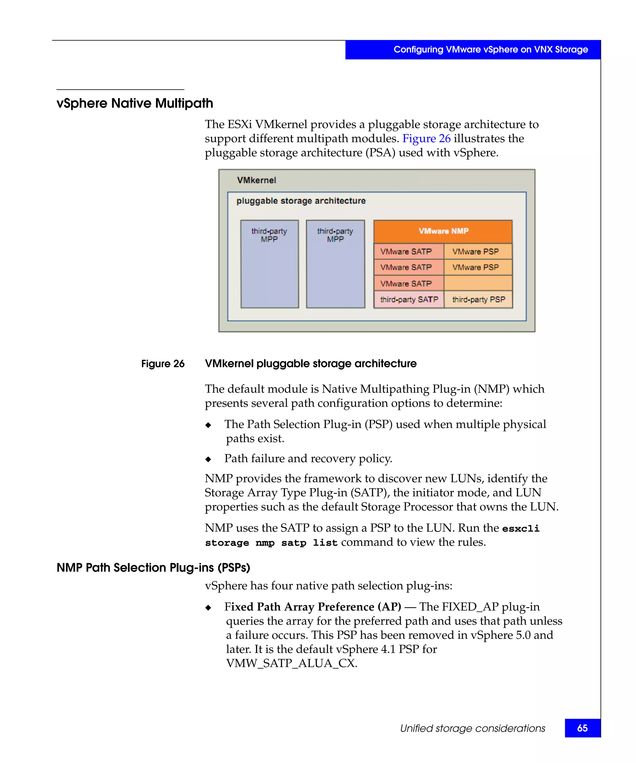 Configuring VMware vSphere on VNX Storage




vSphere Native Multipath
                          The ESXi VMkernel provides a pluggable storage architecture to
                          support different multipath modules. Figure 26 illustrates the
                          pluggable storage architecture (PSA) used with vSphere.




              Figure 26   VMkernel pluggable storage architecture

                          The default module is Native Multipathing Plug-in (NMP) which
                          presents several path configuration options to determine:
                          ◆   The Path Selection Plug-in (PSP) used when multiple physical
                              paths exist.
                          ◆   Path failure and recovery policy.
                          NMP provides the framework to discover new LUNs, identify the
                          Storage Array Type Plug-in (SATP), the initiator mode, and LUN
                          properties such as the default Storage Processor that owns the LUN.
                          NMP uses the SATP to assign a PSP to the LUN. Run the esxcli
                          storage nmp satp list command to view the rules.

NMP Path Selection Plug-ins (PSPs)
                          vSphere has four native path selection plug-ins:
                          ◆   Fixed Path Array Preference (AP) — The FIXED_AP plug-in
                              queries the array for the preferred path and uses that path unless
                              a failure occurs. This PSP has been removed in vSphere 5.0 and
                              later. It is the default vSphere 4.1 PSP for
                              VMW_SATP_ALUA_CX.




                                                                   Unified storage considerations       65
 