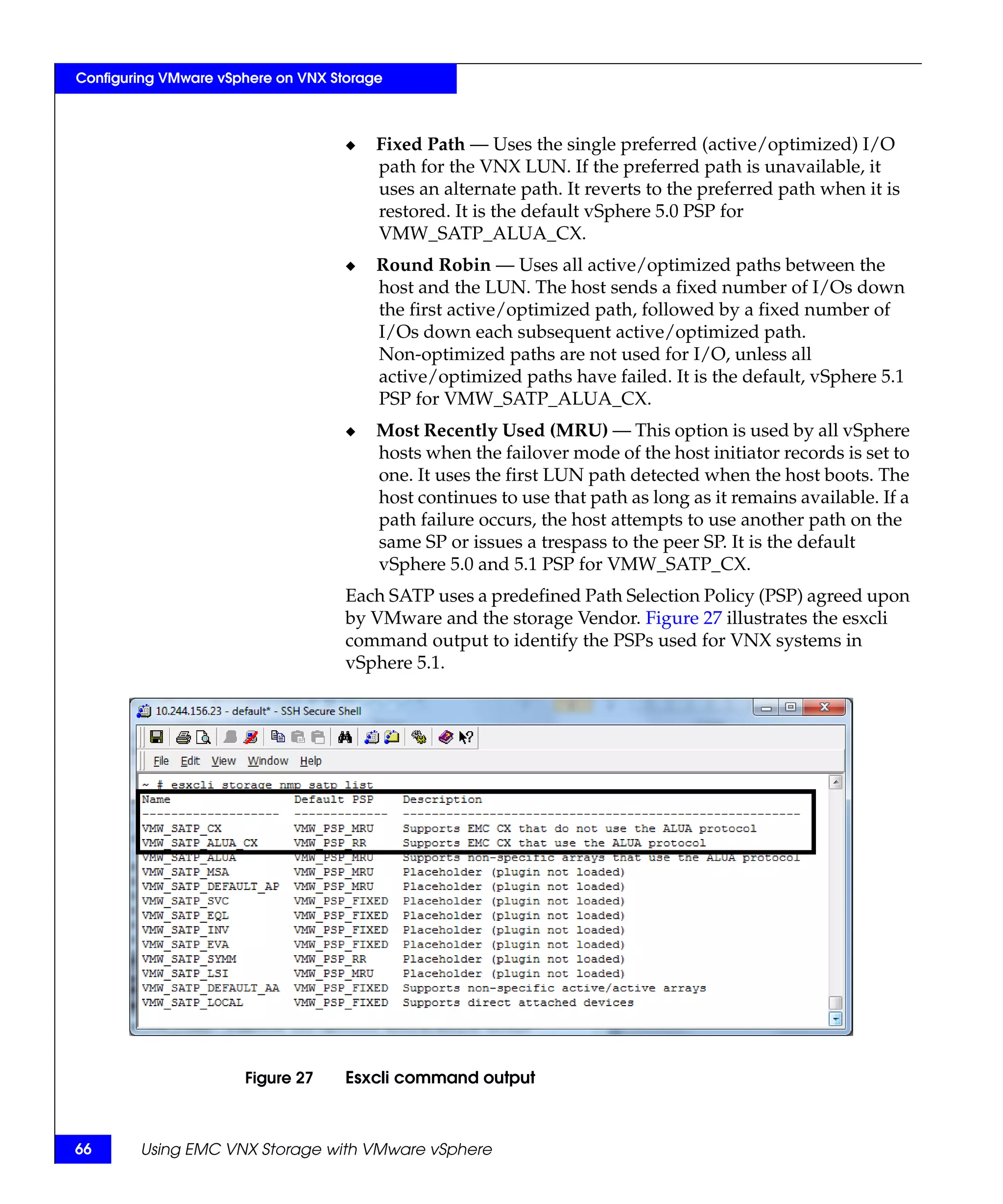 Configuring VMware vSphere on VNX Storage



                                    ◆   Fixed Path — Uses the single preferred (active/optimized) I/O
                                        path for the VNX LUN. If the preferred path is unavailable, it
                                        uses an alternate path. It reverts to the preferred path when it is
                                        restored. It is the default vSphere 5.0 PSP for
                                        VMW_SATP_ALUA_CX.
                                    ◆   Round Robin — Uses all active/optimized paths between the
                                        host and the LUN. The host sends a fixed number of I/Os down
                                        the first active/optimized path, followed by a fixed number of
                                        I/Os down each subsequent active/optimized path.
                                        Non-optimized paths are not used for I/O, unless all
                                        active/optimized paths have failed. It is the default, vSphere 5.1
                                        PSP for VMW_SATP_ALUA_CX.
                                    ◆   Most Recently Used (MRU) — This option is used by all vSphere
                                        hosts when the failover mode of the host initiator records is set to
                                        one. It uses the first LUN path detected when the host boots. The
                                        host continues to use that path as long as it remains available. If a
                                        path failure occurs, the host attempts to use another path on the
                                        same SP or issues a trespass to the peer SP. It is the default
                                        vSphere 5.0 and 5.1 PSP for VMW_SATP_CX.
                                    Each SATP uses a predefined Path Selection Policy (PSP) agreed upon
                                    by VMware and the storage Vendor. Figure 27 illustrates the esxcli
                                    command output to identify the PSPs used for VNX systems in
                                    vSphere 5.1.




                      Figure 27     Esxcli command output



66      Using EMC VNX Storage with VMware vSphere
 
