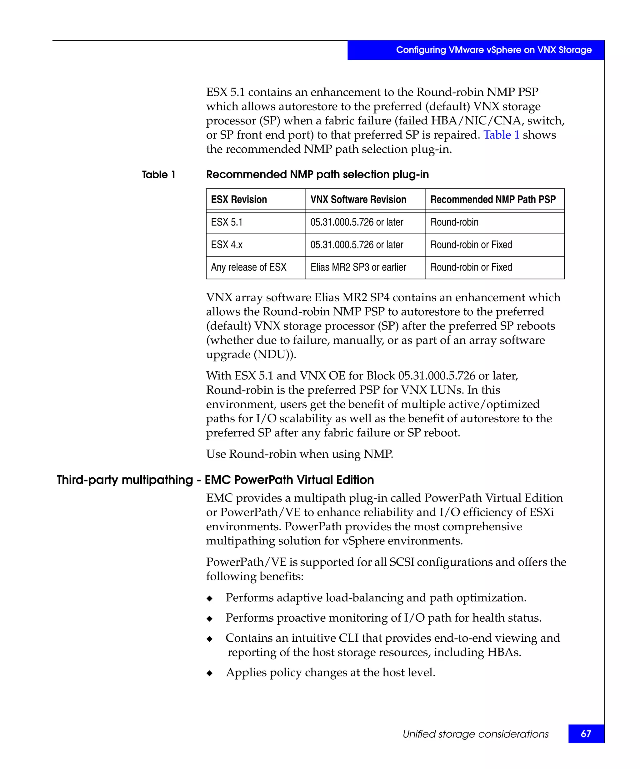 Configuring VMware vSphere on VNX Storage



                          ESX 5.1 contains an enhancement to the Round-robin NMP PSP
                          which allows autorestore to the preferred (default) VNX storage
                          processor (SP) when a fabric failure (failed HBA/NIC/CNA, switch,
                          or SP front end port) to that preferred SP is repaired. Table 1 shows
                          the recommended NMP path selection plug-in.

               Table 1    Recommended NMP path selection plug-in

                           ESX Revision         VNX Software Revision        Recommended NMP Path PSP

                           ESX 5.1              05.31.000.5.726 or later     Round-robin

                           ESX 4.x              05.31.000.5.726 or later     Round-robin or Fixed

                           Any release of ESX   Elias MR2 SP3 or earlier     Round-robin or Fixed

                          VNX array software Elias MR2 SP4 contains an enhancement which
                          allows the Round-robin NMP PSP to autorestore to the preferred
                          (default) VNX storage processor (SP) after the preferred SP reboots
                          (whether due to failure, manually, or as part of an array software
                          upgrade (NDU)).
                          With ESX 5.1 and VNX OE for Block 05.31.000.5.726 or later,
                          Round-robin is the preferred PSP for VNX LUNs. In this
                          environment, users get the benefit of multiple active/optimized
                          paths for I/O scalability as well as the benefit of autorestore to the
                          preferred SP after any fabric failure or SP reboot.
                          Use Round-robin when using NMP.

Third-party multipathing - EMC PowerPath Virtual Edition
                          EMC provides a multipath plug-in called PowerPath Virtual Edition
                          or PowerPath/VE to enhance reliability and I/O efficiency of ESXi
                          environments. PowerPath provides the most comprehensive
                          multipathing solution for vSphere environments.
                          PowerPath/VE is supported for all SCSI configurations and offers the
                          following benefits:
                          ◆   Performs adaptive load-balancing and path optimization.
                          ◆   Performs proactive monitoring of I/O path for health status.
                          ◆   Contains an intuitive CLI that provides end-to-end viewing and
                              reporting of the host storage resources, including HBAs.
                          ◆   Applies policy changes at the host level.




                                                                       Unified storage considerations       67
 