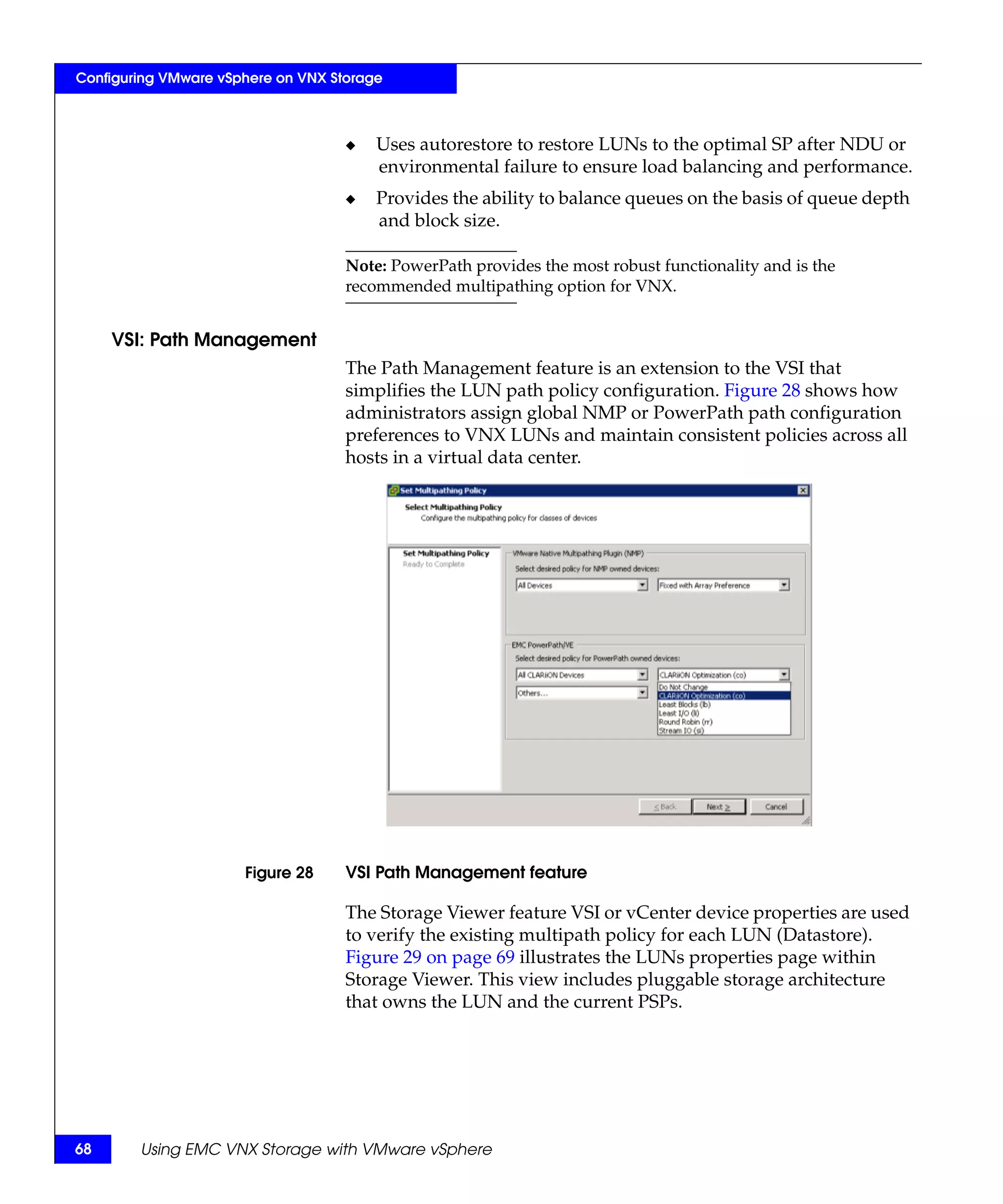 Configuring VMware vSphere on VNX Storage



                                    ◆   Uses autorestore to restore LUNs to the optimal SP after NDU or
                                        environmental failure to ensure load balancing and performance.
                                    ◆   Provides the ability to balance queues on the basis of queue depth
                                        and block size.

                                    Note: PowerPath provides the most robust functionality and is the
                                    recommended multipathing option for VNX.


     VSI: Path Management
                                    The Path Management feature is an extension to the VSI that
                                    simplifies the LUN path policy configuration. Figure 28 shows how
                                    administrators assign global NMP or PowerPath path configuration
                                    preferences to VNX LUNs and maintain consistent policies across all
                                    hosts in a virtual data center.




                      Figure 28     VSI Path Management feature

                                    The Storage Viewer feature VSI or vCenter device properties are used
                                    to verify the existing multipath policy for each LUN (Datastore).
                                    Figure 29 on page 69 illustrates the LUNs properties page within
                                    Storage Viewer. This view includes pluggable storage architecture
                                    that owns the LUN and the current PSPs.




68      Using EMC VNX Storage with VMware vSphere
 