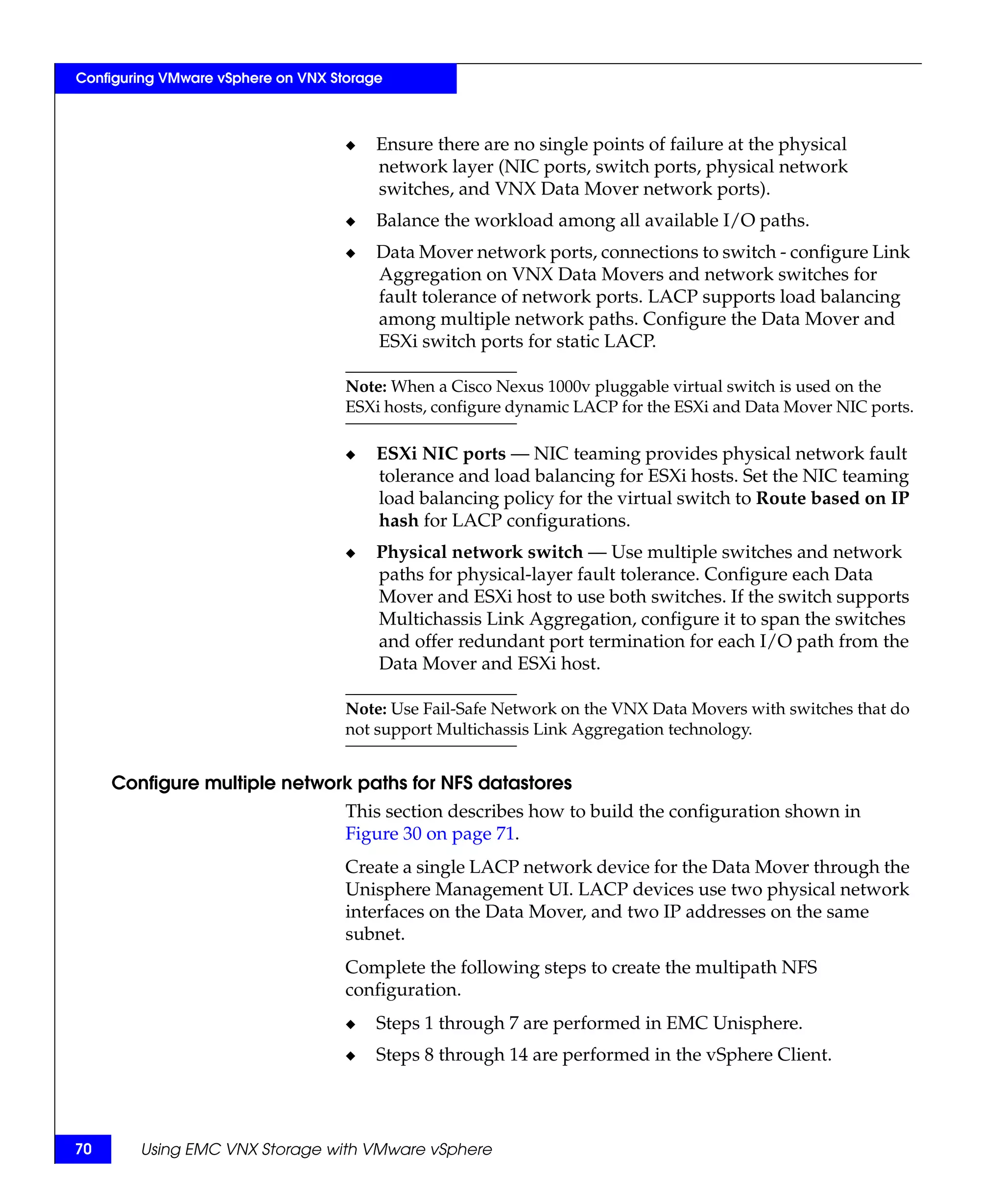 Configuring VMware vSphere on VNX Storage



                                    ◆   Ensure there are no single points of failure at the physical
                                        network layer (NIC ports, switch ports, physical network
                                        switches, and VNX Data Mover network ports).
                                    ◆   Balance the workload among all available I/O paths.
                                    ◆   Data Mover network ports, connections to switch - configure Link
                                        Aggregation on VNX Data Movers and network switches for
                                        fault tolerance of network ports. LACP supports load balancing
                                        among multiple network paths. Configure the Data Mover and
                                        ESXi switch ports for static LACP.

                                    Note: When a Cisco Nexus 1000v pluggable virtual switch is used on the
                                    ESXi hosts, configure dynamic LACP for the ESXi and Data Mover NIC ports.

                                    ◆   ESXi NIC ports — NIC teaming provides physical network fault
                                        tolerance and load balancing for ESXi hosts. Set the NIC teaming
                                        load balancing policy for the virtual switch to Route based on IP
                                        hash for LACP configurations.
                                    ◆   Physical network switch — Use multiple switches and network
                                        paths for physical-layer fault tolerance. Configure each Data
                                        Mover and ESXi host to use both switches. If the switch supports
                                        Multichassis Link Aggregation, configure it to span the switches
                                        and offer redundant port termination for each I/O path from the
                                        Data Mover and ESXi host.

                                    Note: Use Fail-Safe Network on the VNX Data Movers with switches that do
                                    not support Multichassis Link Aggregation technology.


     Configure multiple network paths for NFS datastores
                                    This section describes how to build the configuration shown in
                                    Figure 30 on page 71.
                                    Create a single LACP network device for the Data Mover through the
                                    Unisphere Management UI. LACP devices use two physical network
                                    interfaces on the Data Mover, and two IP addresses on the same
                                    subnet.
                                    Complete the following steps to create the multipath NFS
                                    configuration.
                                    ◆   Steps 1 through 7 are performed in EMC Unisphere.
                                    ◆   Steps 8 through 14 are performed in the vSphere Client.




70      Using EMC VNX Storage with VMware vSphere
 