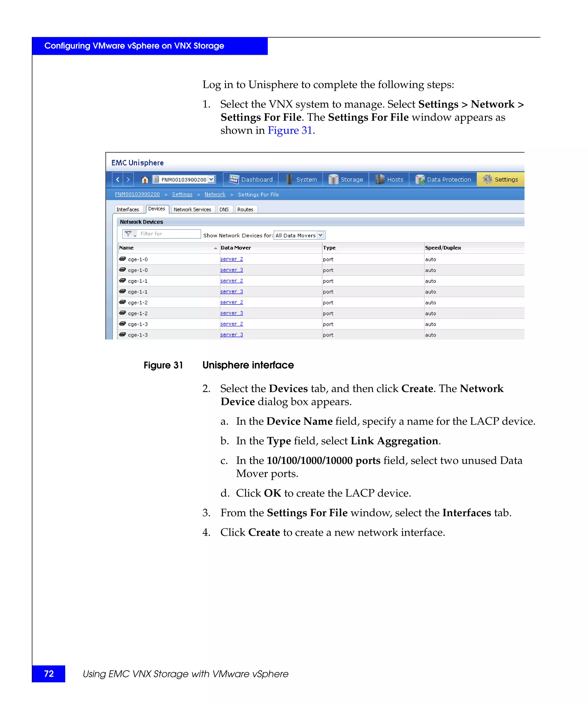 Configuring VMware vSphere on VNX Storage



                                    Log in to Unisphere to complete the following steps:
                                    1. Select the VNX system to manage. Select Settings > Network >
                                       Settings For File. The Settings For File window appears as
                                       shown in Figure 31.




                      Figure 31     Unisphere interface

                                    2. Select the Devices tab, and then click Create. The Network
                                       Device dialog box appears.
                                        a. In the Device Name field, specify a name for the LACP device.
                                        b. In the Type field, select Link Aggregation.
                                        c. In the 10/100/1000/10000 ports field, select two unused Data
                                           Mover ports.
                                        d. Click OK to create the LACP device.
                                    3. From the Settings For File window, select the Interfaces tab.
                                    4. Click Create to create a new network interface.




72      Using EMC VNX Storage with VMware vSphere
 