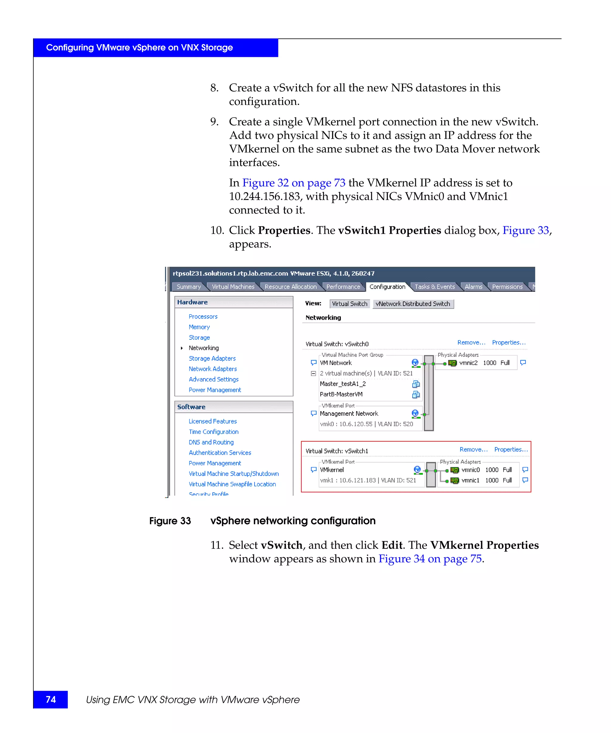 Configuring VMware vSphere on VNX Storage



                                    8. Create a vSwitch for all the new NFS datastores in this
                                       configuration.
                                    9. Create a single VMkernel port connection in the new vSwitch.
                                       Add two physical NICs to it and assign an IP address for the
                                       VMkernel on the same subnet as the two Data Mover network
                                       interfaces.
                                        In Figure 32 on page 73 the VMkernel IP address is set to
                                        10.244.156.183, with physical NICs VMnic0 and VMnic1
                                        connected to it.
                                    10. Click Properties. The vSwitch1 Properties dialog box, Figure 33,
                                        appears.




                      Figure 33     vSphere networking configuration

                                    11. Select vSwitch, and then click Edit. The VMkernel Properties
                                        window appears as shown in Figure 34 on page 75.




74      Using EMC VNX Storage with VMware vSphere
 