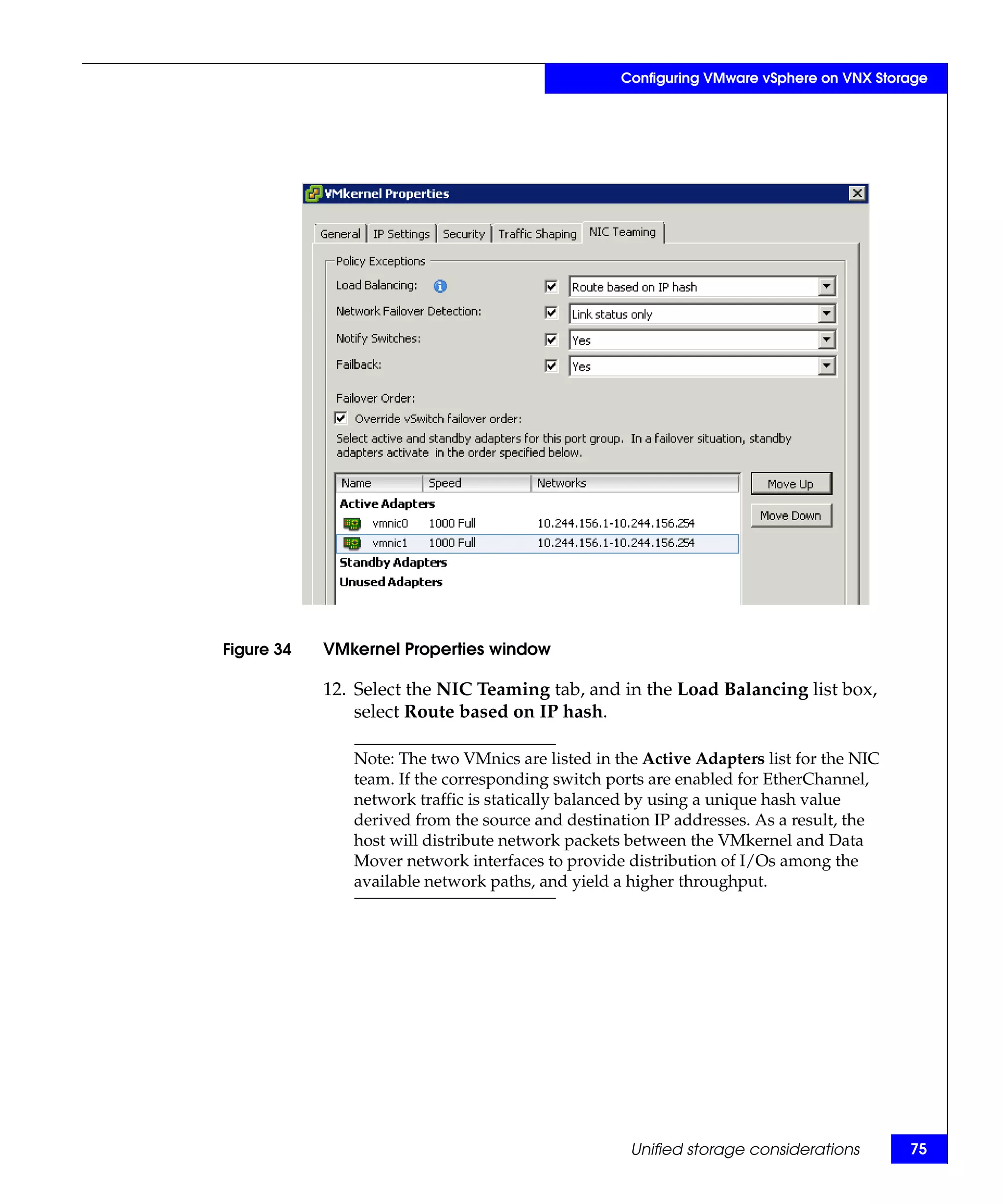 Configuring VMware vSphere on VNX Storage




Figure 34   VMkernel Properties window

            12. Select the NIC Teaming tab, and in the Load Balancing list box,
                select Route based on IP hash.

               Note: The two VMnics are listed in the Active Adapters list for the NIC
               team. If the corresponding switch ports are enabled for EtherChannel,
               network traffic is statically balanced by using a unique hash value
               derived from the source and destination IP addresses. As a result, the
               host will distribute network packets between the VMkernel and Data
               Mover network interfaces to provide distribution of I/Os among the
               available network paths, and yield a higher throughput.




                                                    Unified storage considerations       75
 