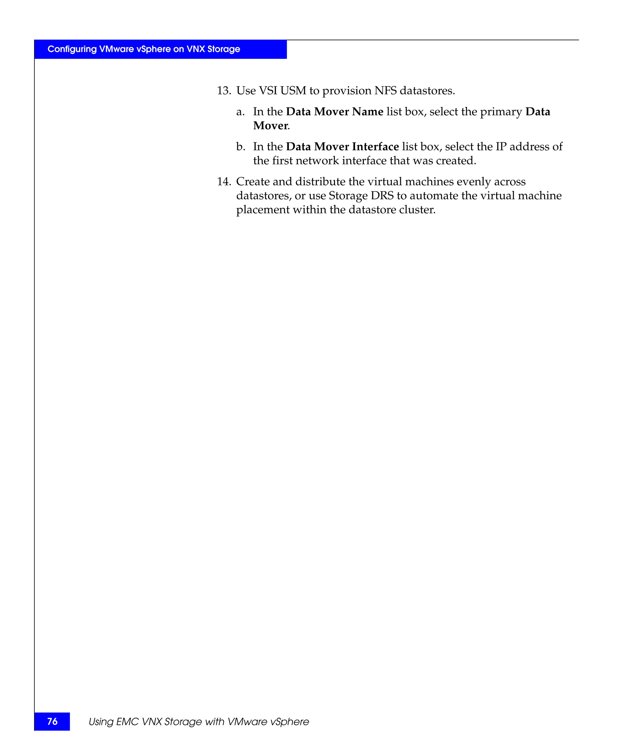 Configuring VMware vSphere on VNX Storage



                                    13. Use VSI USM to provision NFS datastores.
                                        a. In the Data Mover Name list box, select the primary Data
                                           Mover.
                                        b. In the Data Mover Interface list box, select the IP address of
                                           the first network interface that was created.
                                    14. Create and distribute the virtual machines evenly across
                                        datastores, or use Storage DRS to automate the virtual machine
                                        placement within the datastore cluster.




76      Using EMC VNX Storage with VMware vSphere
 