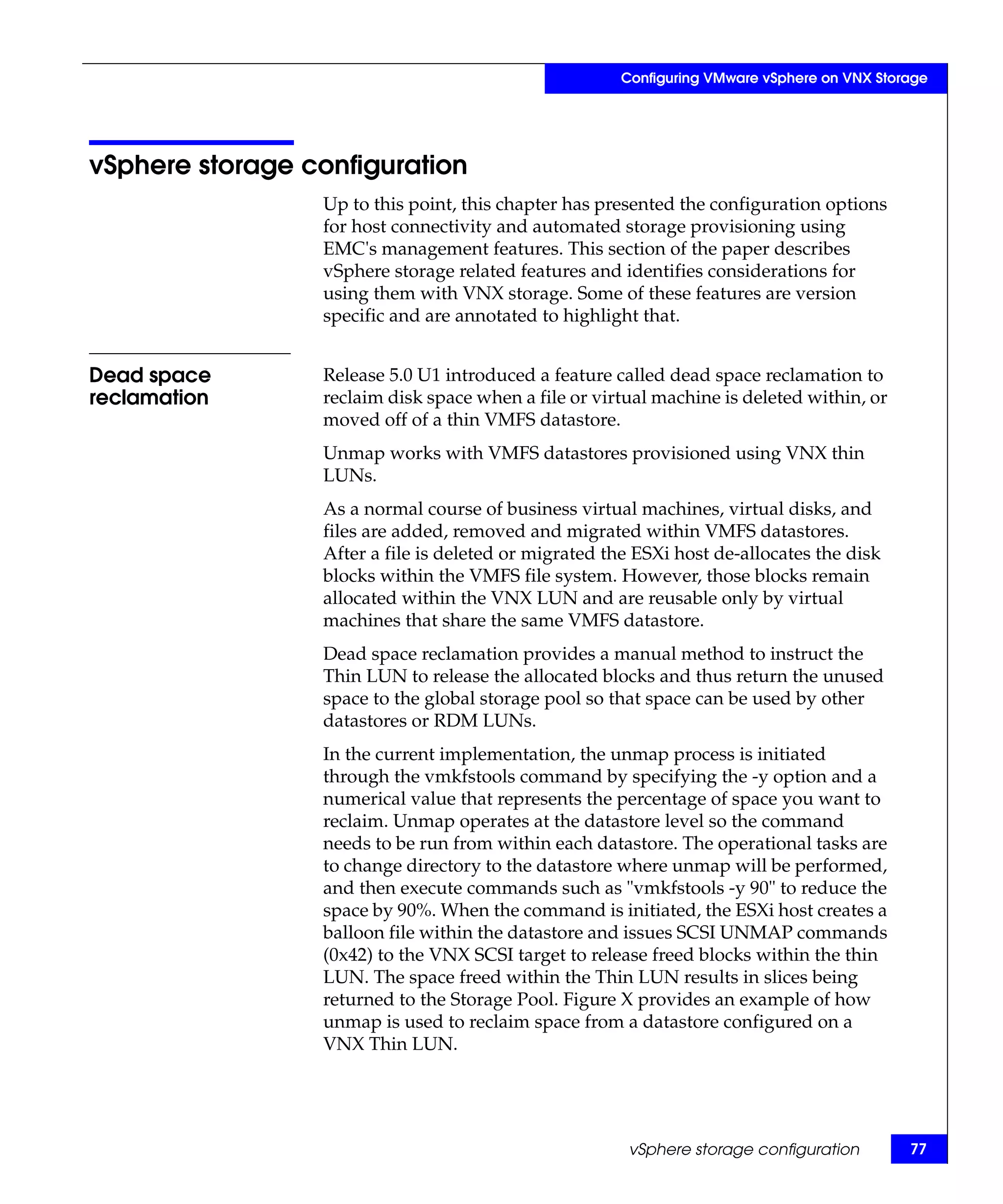 Configuring VMware vSphere on VNX Storage




vSphere storage configuration
                 Up to this point, this chapter has presented the configuration options
                 for host connectivity and automated storage provisioning using
                 EMC's management features. This section of the paper describes
                 vSphere storage related features and identifies considerations for
                 using them with VNX storage. Some of these features are version
                 specific and are annotated to highlight that.


Dead space       Release 5.0 U1 introduced a feature called dead space reclamation to
reclamation      reclaim disk space when a file or virtual machine is deleted within, or
                 moved off of a thin VMFS datastore.
                 Unmap works with VMFS datastores provisioned using VNX thin
                 LUNs.
                 As a normal course of business virtual machines, virtual disks, and
                 files are added, removed and migrated within VMFS datastores.
                 After a file is deleted or migrated the ESXi host de-allocates the disk
                 blocks within the VMFS file system. However, those blocks remain
                 allocated within the VNX LUN and are reusable only by virtual
                 machines that share the same VMFS datastore.
                 Dead space reclamation provides a manual method to instruct the
                 Thin LUN to release the allocated blocks and thus return the unused
                 space to the global storage pool so that space can be used by other
                 datastores or RDM LUNs.
                 In the current implementation, the unmap process is initiated
                 through the vmkfstools command by specifying the -y option and a
                 numerical value that represents the percentage of space you want to
                 reclaim. Unmap operates at the datastore level so the command
                 needs to be run from within each datastore. The operational tasks are
                 to change directory to the datastore where unmap will be performed,
                 and then execute commands such as "vmkfstools -y 90" to reduce the
                 space by 90%. When the command is initiated, the ESXi host creates a
                 balloon file within the datastore and issues SCSI UNMAP commands
                 (0x42) to the VNX SCSI target to release freed blocks within the thin
                 LUN. The space freed within the Thin LUN results in slices being
                 returned to the Storage Pool. Figure X provides an example of how
                 unmap is used to reclaim space from a datastore configured on a
                 VNX Thin LUN.




                                                       vSphere storage configuration        77
 
