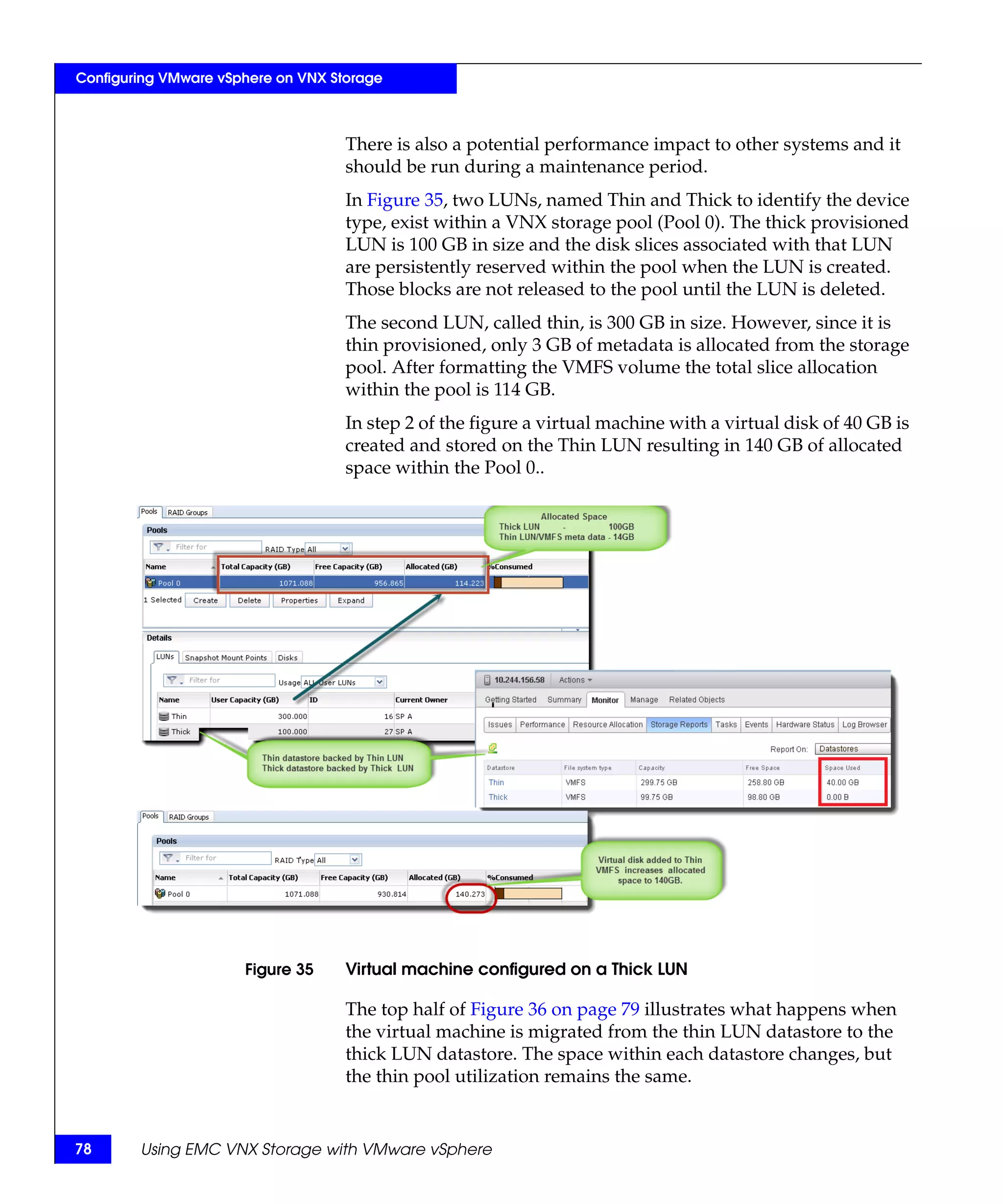 Configuring VMware vSphere on VNX Storage



                                    There is also a potential performance impact to other systems and it
                                    should be run during a maintenance period.
                                    In Figure 35, two LUNs, named Thin and Thick to identify the device
                                    type, exist within a VNX storage pool (Pool 0). The thick provisioned
                                    LUN is 100 GB in size and the disk slices associated with that LUN
                                    are persistently reserved within the pool when the LUN is created.
                                    Those blocks are not released to the pool until the LUN is deleted.
                                    The second LUN, called thin, is 300 GB in size. However, since it is
                                    thin provisioned, only 3 GB of metadata is allocated from the storage
                                    pool. After formatting the VMFS volume the total slice allocation
                                    within the pool is 114 GB.
                                    In step 2 of the figure a virtual machine with a virtual disk of 40 GB is
                                    created and stored on the Thin LUN resulting in 140 GB of allocated
                                    space within the Pool 0..




                      Figure 35     Virtual machine configured on a Thick LUN

                                    The top half of Figure 36 on page 79 illustrates what happens when
                                    the virtual machine is migrated from the thin LUN datastore to the
                                    thick LUN datastore. The space within each datastore changes, but
                                    the thin pool utilization remains the same.


78      Using EMC VNX Storage with VMware vSphere
 