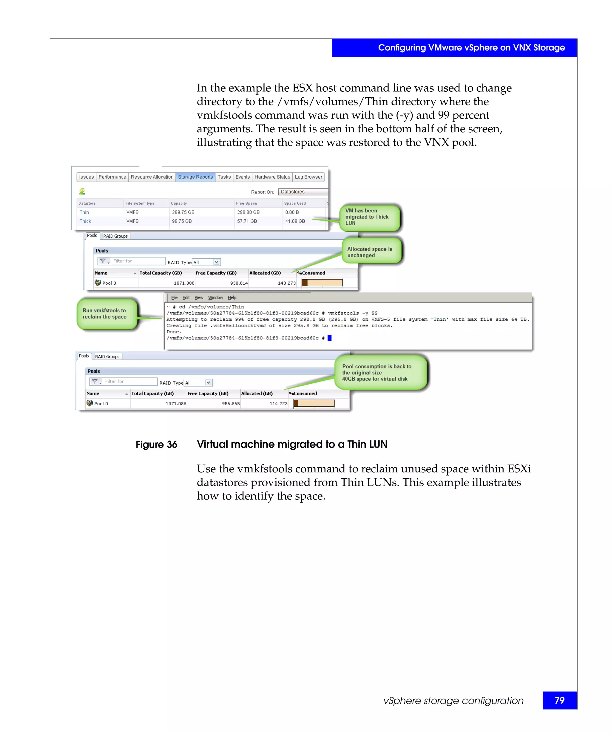 Configuring VMware vSphere on VNX Storage



            In the example the ESX host command line was used to change
            directory to the /vmfs/volumes/Thin directory where the
            vmkfstools command was run with the (-y) and 99 percent
            arguments. The result is seen in the bottom half of the screen,
            illustrating that the space was restored to the VNX pool.




Figure 36   Virtual machine migrated to a Thin LUN

            Use the vmkfstools command to reclaim unused space within ESXi
            datastores provisioned from Thin LUNs. This example illustrates
            how to identify the space.




                                                 vSphere storage configuration        79
 