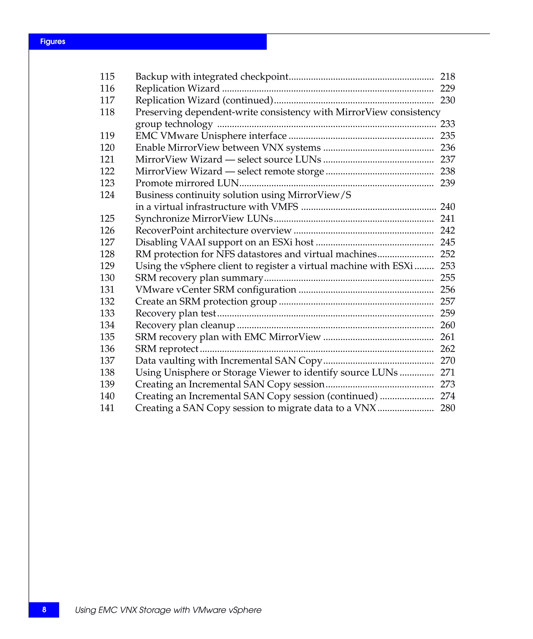 Figures



               115     Backup with integrated checkpoint........................................................... 218
               116     Replication Wizard ...................................................................................... 229
               117     Replication Wizard (continued)................................................................. 230
               118     Preserving dependent-write consistency with MirrorView consistency
                       group technology ......................................................................................... 233
               119     EMC VMware Unisphere interface ........................................................... 235
               120     Enable MirrorView between VNX systems ............................................. 236
               121     MirrorView Wizard — select source LUNs ............................................. 237
               122     MirrorView Wizard — select remote storge ............................................ 238
               123     Promote mirrored LUN............................................................................... 239
               124     Business continuity solution using MirrorView/S
                       in a virtual infrastructure with VMFS ....................................................... 240
               125     Synchronize MirrorView LUNs................................................................. 241
               126     RecoverPoint architecture overview ......................................................... 242
               127     Disabling VAAI support on an ESXi host ................................................ 245
               128     RM protection for NFS datastores and virtual machines....................... 252
               129     Using the vSphere client to register a virtual machine with ESXi ........ 253
               130     SRM recovery plan summary..................................................................... 255
               131     VMware vCenter SRM configuration ....................................................... 256
               132     Create an SRM protection group ............................................................... 257
               133     Recovery plan test ........................................................................................ 259
               134     Recovery plan cleanup ................................................................................ 260
               135     SRM recovery plan with EMC MirrorView ............................................. 261
               136     SRM reprotect ............................................................................................... 262
               137     Data vaulting with Incremental SAN Copy............................................. 270
               138     Using Unisphere or Storage Viewer to identify source LUNs .............. 271
               139     Creating an Incremental SAN Copy session............................................ 273
               140     Creating an Incremental SAN Copy session (continued) ...................... 274
               141     Creating a SAN Copy session to migrate data to a VNX ....................... 280




8         Using EMC VNX Storage with VMware vSphere
 